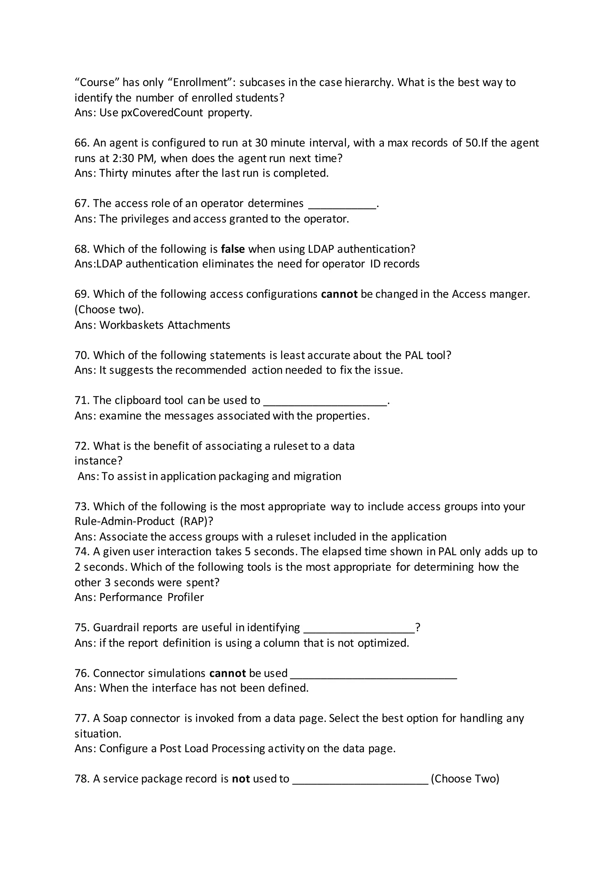 “Course” has only “Enrollment”: subcases in the case hierarchy. What is the best way to
identify the number of enrolled students?
Ans: Use pxCoveredCount property.
66. An agent is configured to run at 30 minute interval, with a max records of 50.If the agent
runs at 2:30 PM, when does the agent run next time?
Ans: Thirty minutes after the last run is completed.
67. The access role of an operator determines ___________.
Ans: The privileges and access granted to the operator.
68. Which of the following is false when using LDAP authentication?
Ans:LDAP authentication eliminates the need for operator ID records
69. Which of the following access configurations cannot be changed in the Access manger.
(Choose two).
Ans: Workbaskets Attachments
70. Which of the following statements is least accurate about the PAL tool?
Ans: It suggests the recommended action needed to fix the issue.
71. The clipboard tool can be used to ____________________.
Ans: examine the messages associated with the properties.
72. What is the benefit of associating a ruleset to a data
instance?
Ans: To assist in application packaging and migration
73. Which of the following is the most appropriate way to include access groups into your
Rule-Admin-Product (RAP)?
Ans: Associate the access groups with a ruleset included in the application
74. A given user interaction takes 5 seconds. The elapsed time shown in PAL only adds up to
2 seconds. Which of the following tools is the most appropriate for determining how the
other 3 seconds were spent?
Ans: Performance Profiler
75. Guardrail reports are useful in identifying __________________?
Ans: if the report definition is using a column that is not optimized.
76. Connector simulations cannot be used ___________________________
Ans: When the interface has not been defined.
77. A Soap connector is invoked from a data page. Select the best option for handling any
situation.
Ans: Configure a Post Load Processing activity on the data page.
78. A service package record is not used to ______________________ (Choose Two)
 