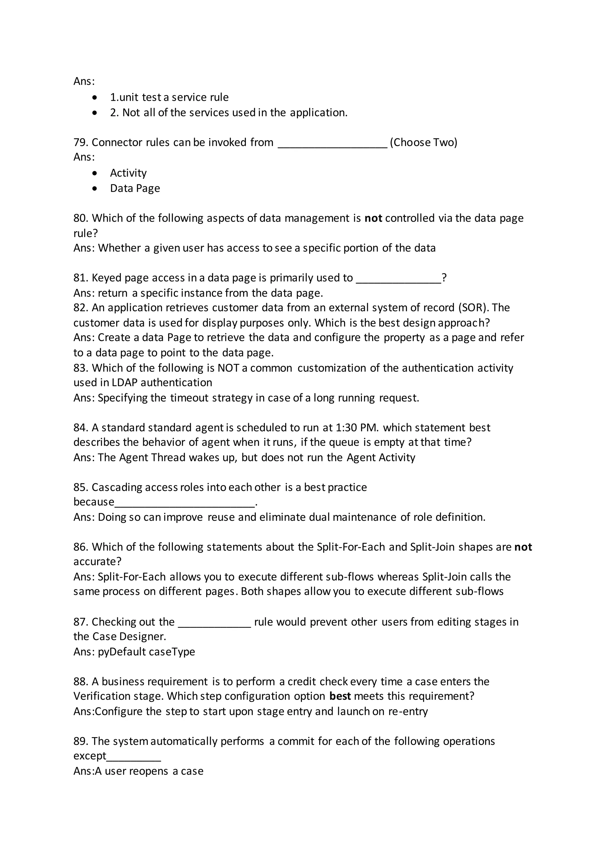 Ans:
 1.unit test a service rule
 2. Not all of the services used in the application.
79. Connector rules can be invoked from __________________ (Choose Two)
Ans:
 Activity
 Data Page
80. Which of the following aspects of data management is not controlled via the data page
rule?
Ans: Whether a given user has access to see a specific portion of the data
81. Keyed page access in a data page is primarily used to ______________?
Ans: return a specific instance from the data page.
82. An application retrieves customer data from an external system of record (SOR). The
customer data is used for display purposes only. Which is the best design approach?
Ans: Create a data Page to retrieve the data and configure the property as a page and refer
to a data page to point to the data page.
83. Which of the following is NOT a common customization of the authentication activity
used in LDAP authentication
Ans: Specifying the timeout strategy in case of a long running request.
84. A standard standard agent is scheduled to run at 1:30 PM. which statement best
describes the behavior of agent when it runs, if the queue is empty at that time?
Ans: The Agent Thread wakes up, but does not run the Agent Activity
85. Cascading access roles into each other is a best practice
because_______________________.
Ans: Doing so can improve reuse and eliminate dual maintenance of role definition.
86. Which of the following statements about the Split-For-Each and Split-Join shapes are not
accurate?
Ans: Split-For-Each allows you to execute different sub-flows whereas Split-Join calls the
same process on different pages. Both shapes allow you to execute different sub-flows
87. Checking out the ____________ rule would prevent other users from editing stages in
the Case Designer.
Ans: pyDefault caseType
88. A business requirement is to perform a credit check every time a case enters the
Verification stage. Which step configuration option best meets this requirement?
Ans:Configure the step to start upon stage entry and launch on re-entry
89. The systemautomatically performs a commit for each of the following operations
except_________
Ans:A user reopens a case
 