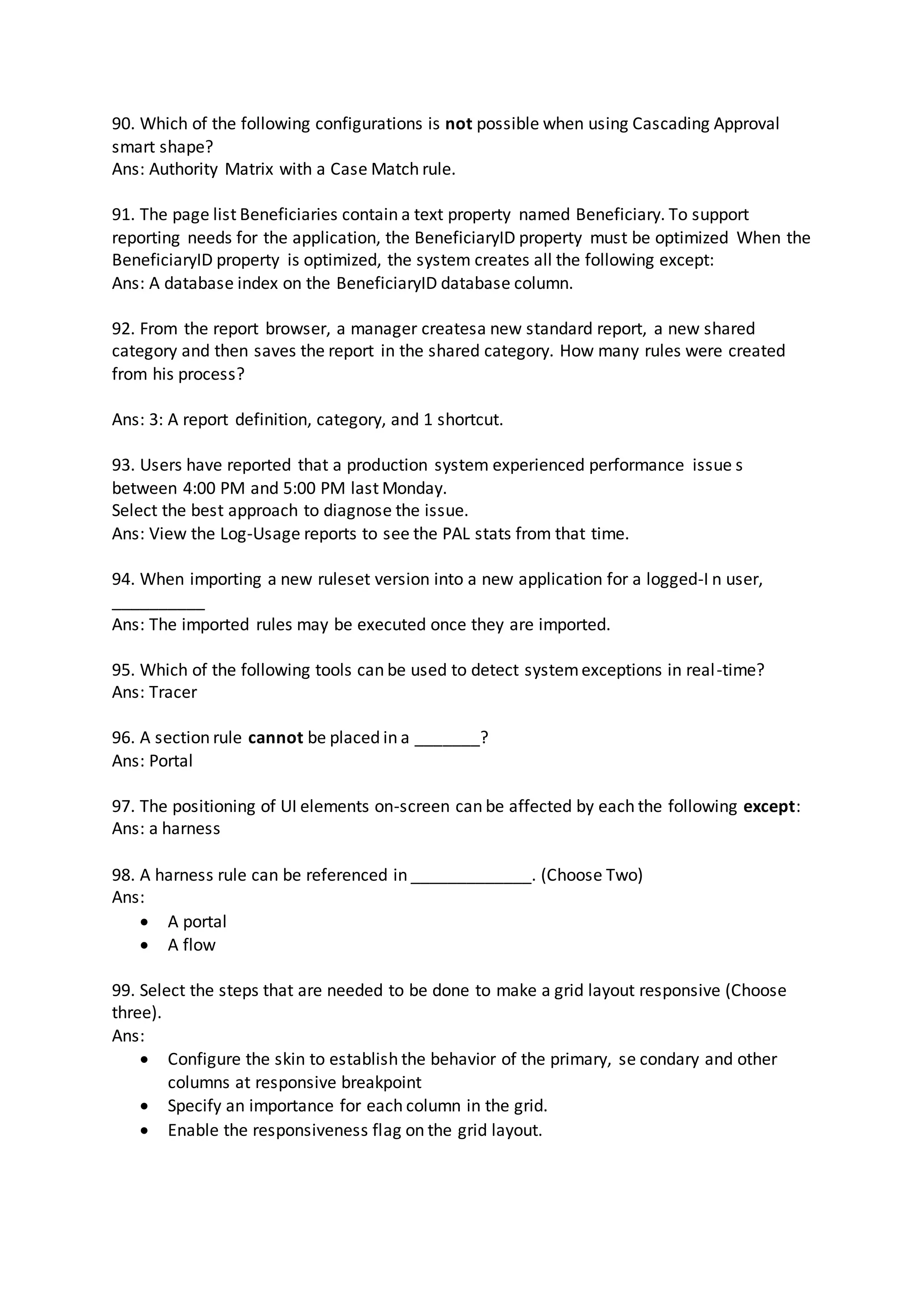 90. Which of the following configurations is not possible when using Cascading Approval
smart shape?
Ans: Authority Matrix with a Case Match rule.
91. The page list Beneficiaries contain a text property named Beneficiary. To support
reporting needs for the application, the BeneficiaryID property must be optimized When the
BeneficiaryID property is optimized, the system creates all the following except:
Ans: A database index on the BeneficiaryID database column.
92. From the report browser, a manager createsa new standard report, a new shared
category and then saves the report in the shared category. How many rules were created
from his process?
Ans: 3: A report definition, category, and 1 shortcut.
93. Users have reported that a production system experienced performance issue s
between 4:00 PM and 5:00 PM last Monday.
Select the best approach to diagnose the issue.
Ans: View the Log-Usage reports to see the PAL stats from that time.
94. When importing a new ruleset version into a new application for a logged-I n user,
__________
Ans: The imported rules may be executed once they are imported.
95. Which of the following tools can be used to detect systemexceptions in real-time?
Ans: Tracer
96. A section rule cannot be placed in a _______?
Ans: Portal
97. The positioning of UI elements on-screen can be affected by each the following except:
Ans: a harness
98. A harness rule can be referenced in _____________. (Choose Two)
Ans:
 A portal
 A flow
99. Select the steps that are needed to be done to make a grid layout responsive (Choose
three).
Ans:
 Configure the skin to establish the behavior of the primary, se condary and other
columns at responsive breakpoint
 Specify an importance for each column in the grid.
 Enable the responsiveness flag on the grid layout.
 