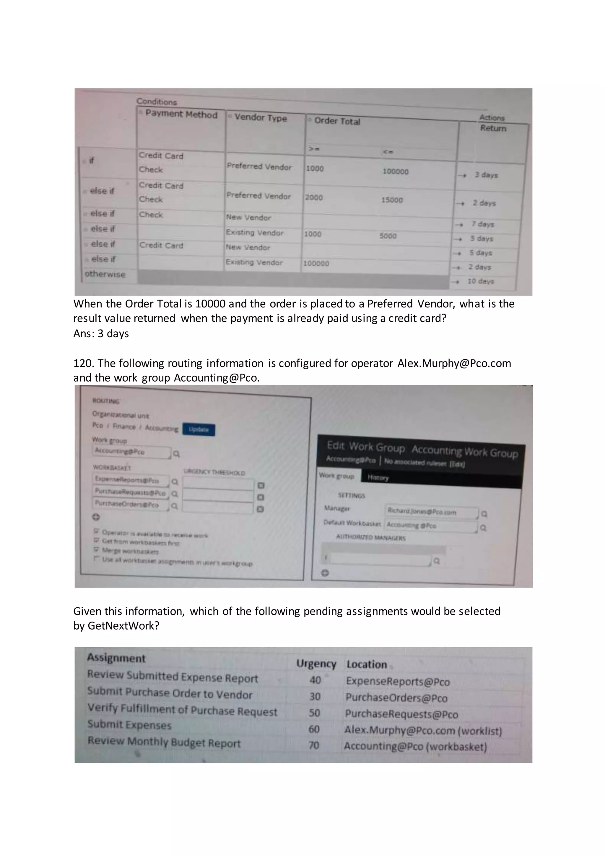 When the Order Total is 10000 and the order is placed to a Preferred Vendor, what is the
result value returned when the payment is already paid using a credit card?
Ans: 3 days
120. The following routing information is configured for operator Alex.Murphy@Pco.com
and the work group Accounting@Pco.
Given this information, which of the following pending assignments would be selected
by GetNextWork?
 