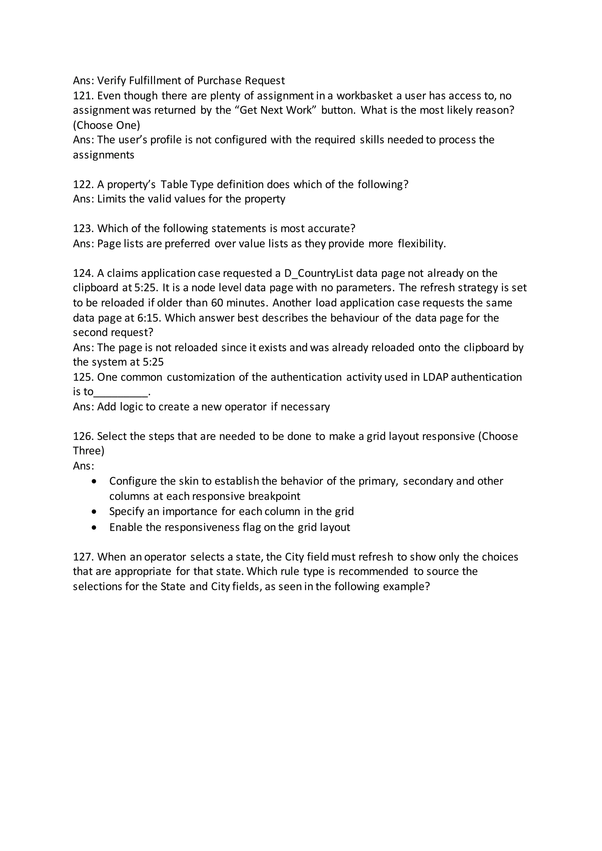 Ans: Verify Fulfillment of Purchase Request
121. Even though there are plenty of assignment in a workbasket a user has access to, no
assignment was returned by the “Get Next Work” button. What is the most likely reason?
(Choose One)
Ans: The user’s profile is not configured with the required skills needed to process the
assignments
122. A property’s Table Type definition does which of the following?
Ans: Limits the valid values for the property
123. Which of the following statements is most accurate?
Ans: Page lists are preferred over value lists as they provide more flexibility.
124. A claims application case requested a D_CountryList data page not already on the
clipboard at 5:25. It is a node level data page with no parameters. The refresh strategy is set
to be reloaded if older than 60 minutes. Another load application case requests the same
data page at 6:15. Which answer best describes the behaviour of the data page for the
second request?
Ans: The page is not reloaded since it exists and was already reloaded onto the clipboard by
the system at 5:25
125. One common customization of the authentication activity used in LDAP authentication
is to_________.
Ans: Add logic to create a new operator if necessary
126. Select the steps that are needed to be done to make a grid layout responsive (Choose
Three)
Ans:
 Configure the skin to establish the behavior of the primary, secondary and other
columns at each responsive breakpoint
 Specify an importance for each column in the grid
 Enable the responsiveness flag on the grid layout
127. When an operator selects a state, the City field must refresh to show only the choices
that are appropriate for that state. Which rule type is recommended to source the
selections for the State and City fields, as seen in the following example?
 