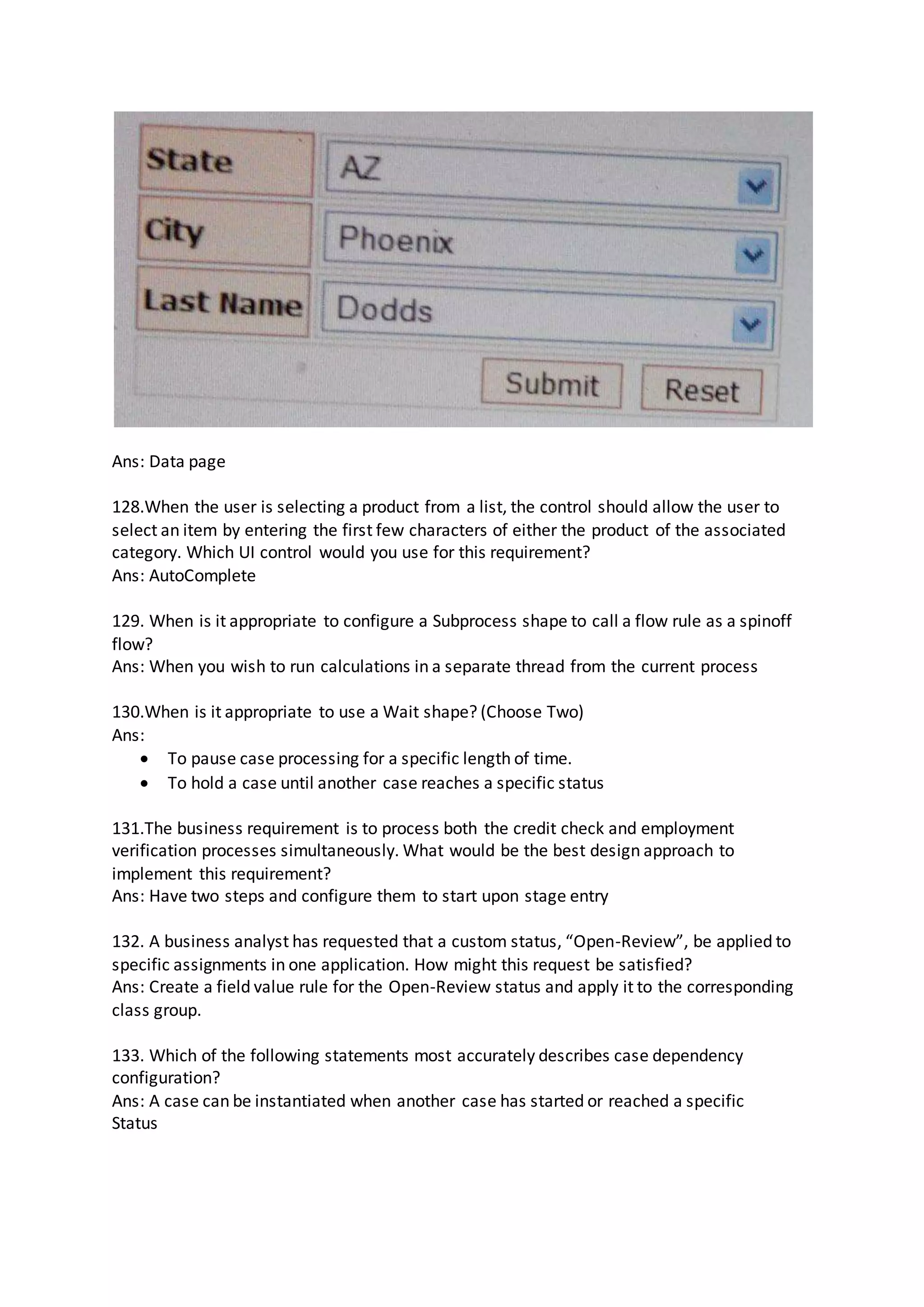 Ans: Data page
128.When the user is selecting a product from a list, the control should allow the user to
select an item by entering the first few characters of either the product of the associated
category. Which UI control would you use for this requirement?
Ans: AutoComplete
129. When is it appropriate to configure a Subprocess shape to call a flow rule as a spinoff
flow?
Ans: When you wish to run calculations in a separate thread from the current process
130.When is it appropriate to use a Wait shape? (Choose Two)
Ans:
 To pause case processing for a specific length of time.
 To hold a case until another case reaches a specific status
131.The business requirement is to process both the credit check and employment
verification processes simultaneously. What would be the best design approach to
implement this requirement?
Ans: Have two steps and configure them to start upon stage entry
132. A business analyst has requested that a custom status, “Open-Review”, be applied to
specific assignments in one application. How might this request be satisfied?
Ans: Create a field value rule for the Open-Review status and apply it to the corresponding
class group.
133. Which of the following statements most accurately describes case dependency
configuration?
Ans: A case can be instantiated when another case has started or reached a specific
Status
 