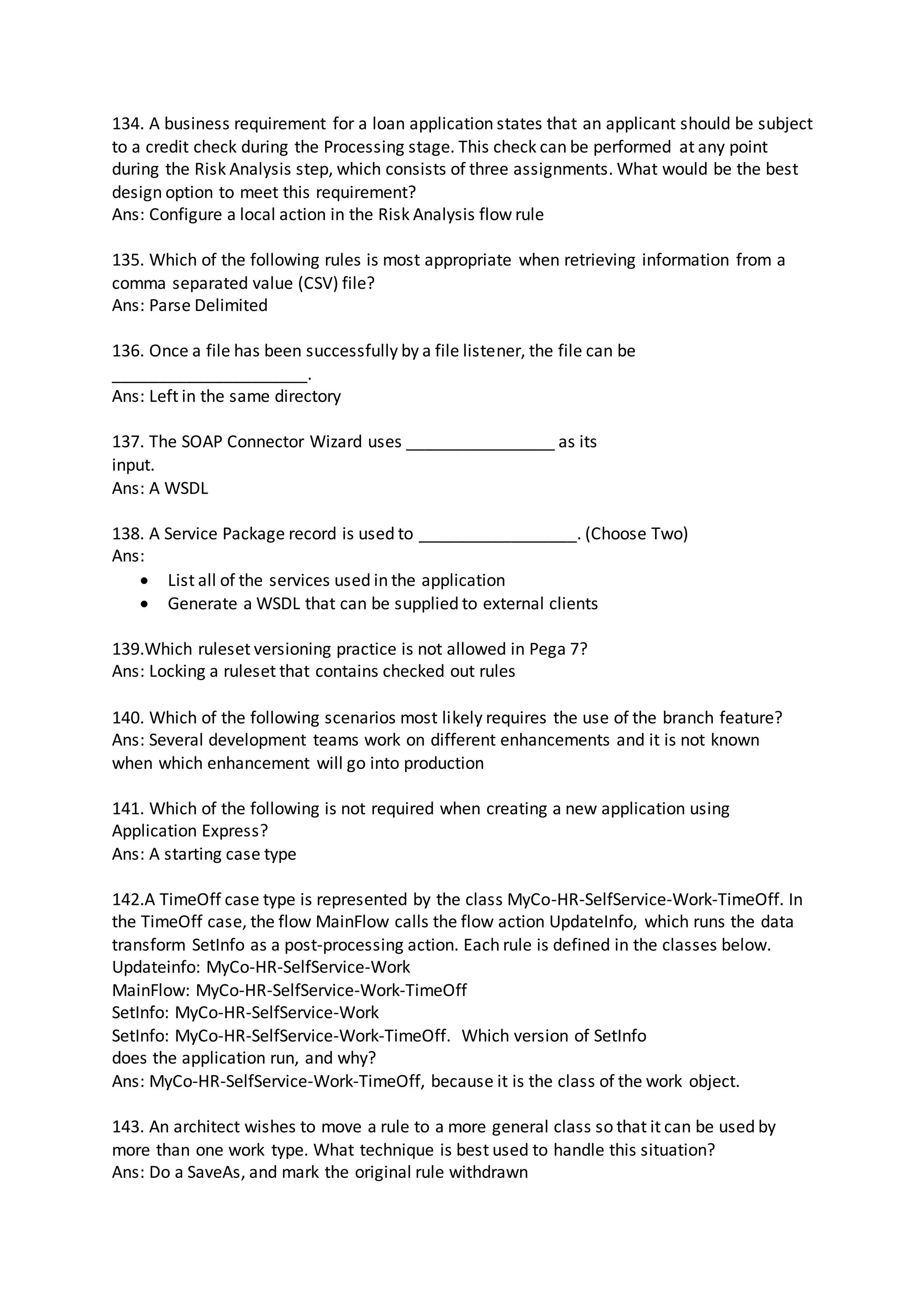 134. A business requirement for a loan application states that an applicant should be subject
to a credit check during the Processing stage. This check can be performed at any point
during the Risk Analysis step, which consists of three assignments. What would be the best
design option to meet this requirement?
Ans: Configure a local action in the Risk Analysis flow rule
135. Which of the following rules is most appropriate when retrieving information from a
comma separated value (CSV) file?
Ans: Parse Delimited
136. Once a file has been successfully by a file listener, the file can be
_____________________.
Ans: Left in the same directory
137. The SOAP Connector Wizard uses ________________ as its
input.
Ans: A WSDL
138. A Service Package record is used to _________________. (Choose Two)
Ans:
 List all of the services used in the application
 Generate a WSDL that can be supplied to external clients
139.Which ruleset versioning practice is not allowed in Pega 7?
Ans: Locking a ruleset that contains checked out rules
140. Which of the following scenarios most likely requires the use of the branch feature?
Ans: Several development teams work on different enhancements and it is not known
when which enhancement will go into production
141. Which of the following is not required when creating a new application using
Application Express?
Ans: A starting case type
142.A TimeOff case type is represented by the class MyCo-HR-SelfService-Work-TimeOff. In
the TimeOff case, the flow MainFlow calls the flow action UpdateInfo, which runs the data
transform SetInfo as a post-processing action. Each rule is defined in the classes below.
Updateinfo: MyCo-HR-SelfService-Work
MainFlow: MyCo-HR-SelfService-Work-TimeOff
SetInfo: MyCo-HR-SelfService-Work
SetInfo: MyCo-HR-SelfService-Work-TimeOff. Which version of SetInfo
does the application run, and why?
Ans: MyCo-HR-SelfService-Work-TimeOff, because it is the class of the work object.
143. An architect wishes to move a rule to a more general class so that it can be used by
more than one work type. What technique is best used to handle this situation?
Ans: Do a SaveAs, and mark the original rule withdrawn
 
