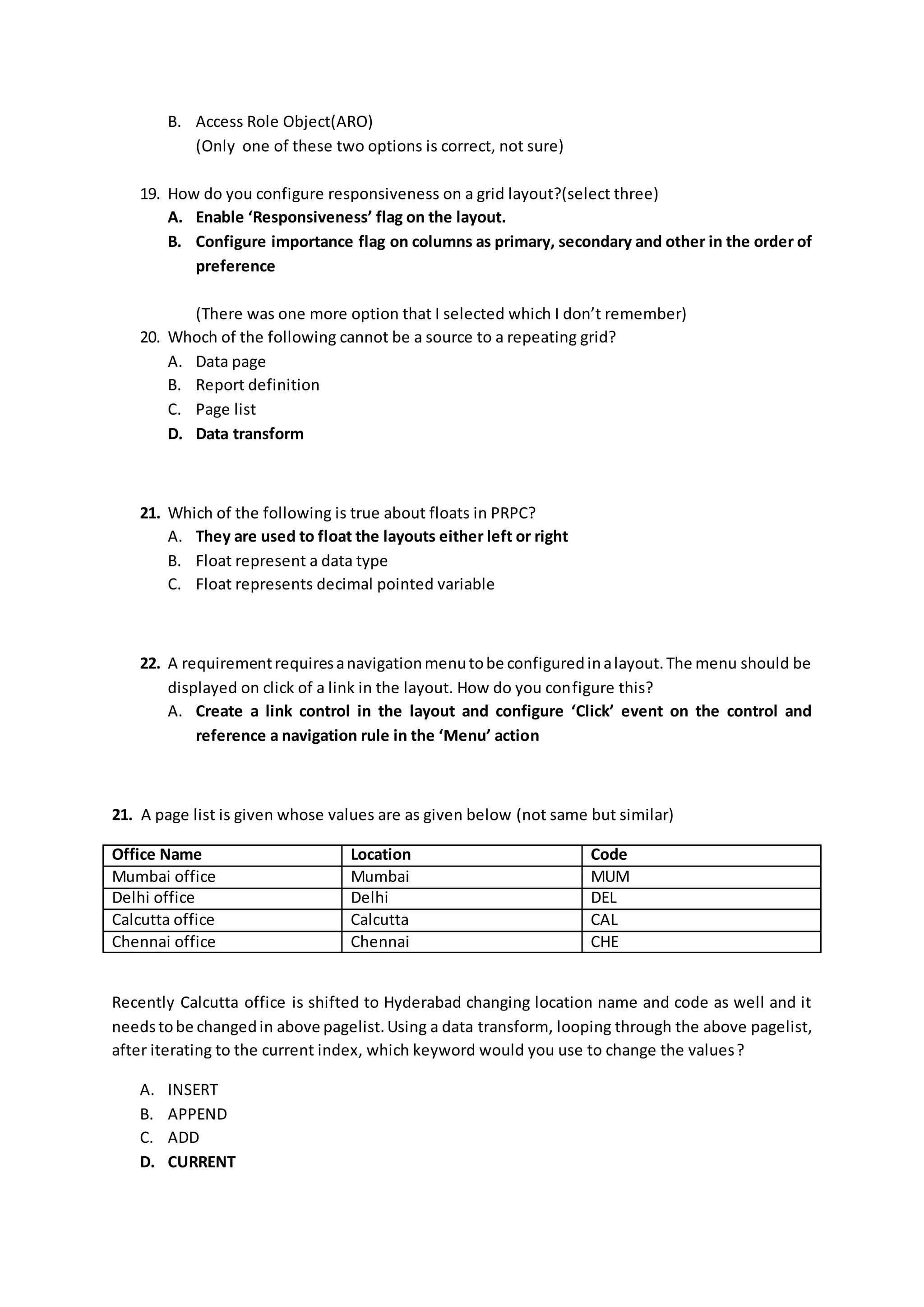 B. Access Role Object(ARO)
(Only one of these two options is correct, not sure)
19. How do you configure responsiveness on a grid layout?(select three)
A. Enable ‘Responsiveness’ flag on the layout.
B. Configure importance flag on columns as primary, secondary and other in the order of
preference
(There was one more option that I selected which I don’t remember)
20. Whoch of the following cannot be a source to a repeating grid?
A. Data page
B. Report definition
C. Page list
D. Data transform
21. Which of the following is true about floats in PRPC?
A. They are used to float the layouts either left or right
B. Float represent a data type
C. Float represents decimal pointed variable
22. A requirementrequiresanavigationmenutobe configuredinalayout.The menu should be
displayed on click of a link in the layout. How do you configure this?
A. Create a link control in the layout and configure ‘Click’ event on the control and
reference a navigation rule in the ‘Menu’ action
21. A page list is given whose values are as given below (not same but similar)
Office Name Location Code
Mumbai office Mumbai MUM
Delhi office Delhi DEL
Calcutta office Calcutta CAL
Chennai office Chennai CHE
Recently Calcutta office is shifted to Hyderabad changing location name and code as well and it
needstobe changedin above pagelist.Using a data transform, looping through the above pagelist,
after iterating to the current index, which keyword would you use to change the values?
A. INSERT
B. APPEND
C. ADD
D. CURRENT
 