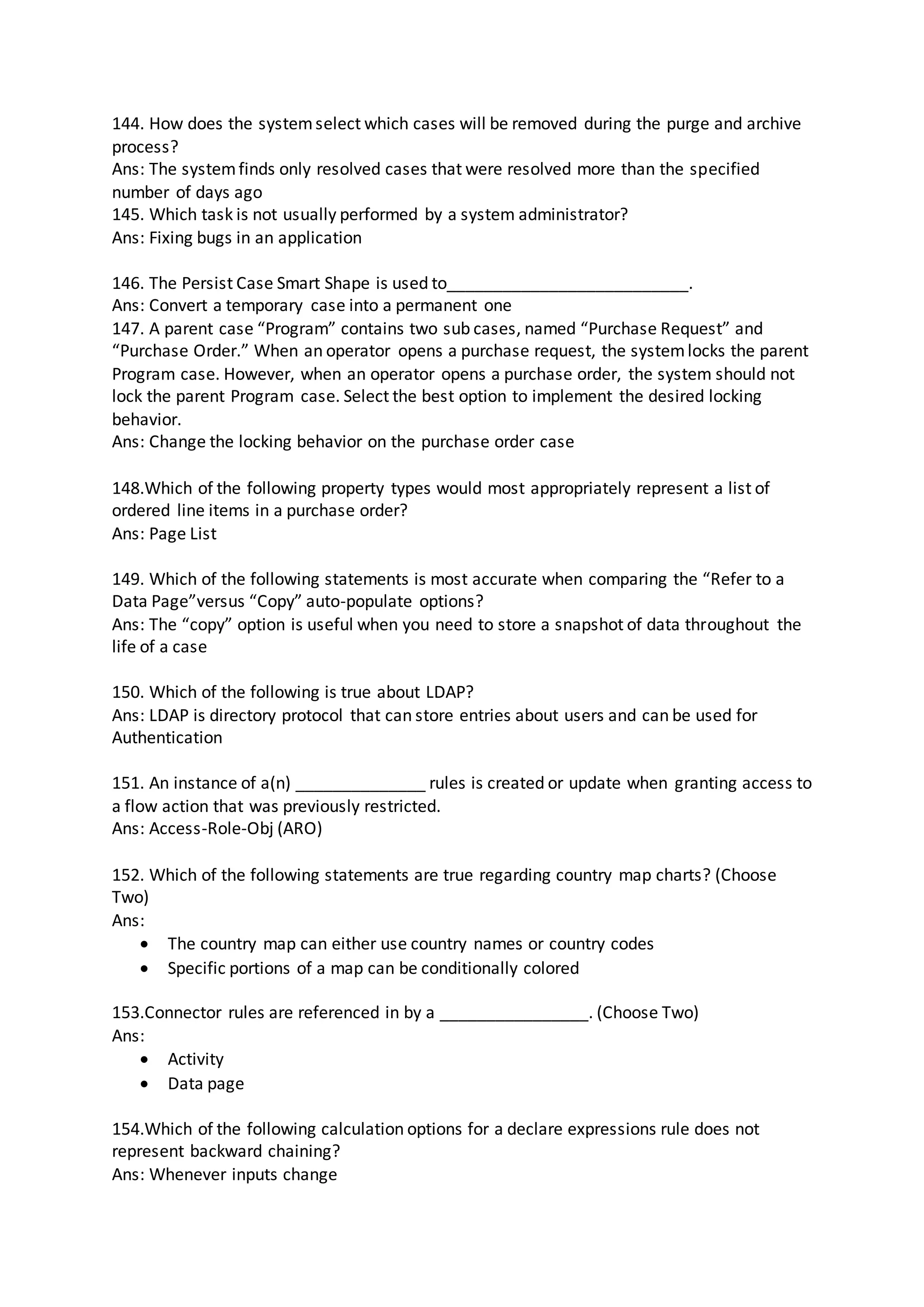 144. How does the systemselect which cases will be removed during the purge and archive
process?
Ans: The systemfinds only resolved cases that were resolved more than the specified
number of days ago
145. Which task is not usually performed by a system administrator?
Ans: Fixing bugs in an application
146. The Persist Case Smart Shape is used to__________________________.
Ans: Convert a temporary case into a permanent one
147. A parent case “Program” contains two sub cases, named “Purchase Request” and
“Purchase Order.” When an operator opens a purchase request, the systemlocks the parent
Program case. However, when an operator opens a purchase order, the system should not
lock the parent Program case. Select the best option to implement the desired locking
behavior.
Ans: Change the locking behavior on the purchase order case
148.Which of the following property types would most appropriately represent a list of
ordered line items in a purchase order?
Ans: Page List
149. Which of the following statements is most accurate when comparing the “Refer to a
Data Page”versus “Copy” auto-populate options?
Ans: The “copy” option is useful when you need to store a snapshot of data throughout the
life of a case
150. Which of the following is true about LDAP?
Ans: LDAP is directory protocol that can store entries about users and can be used for
Authentication
151. An instance of a(n) ______________ rules is created or update when granting access to
a flow action that was previously restricted.
Ans: Access-Role-Obj (ARO)
152. Which of the following statements are true regarding country map charts? (Choose
Two)
Ans:
 The country map can either use country names or country codes
 Specific portions of a map can be conditionally colored
153.Connector rules are referenced in by a ________________. (Choose Two)
Ans:
 Activity
 Data page
154.Which of the following calculation options for a declare expressions rule does not
represent backward chaining?
Ans: Whenever inputs change
 