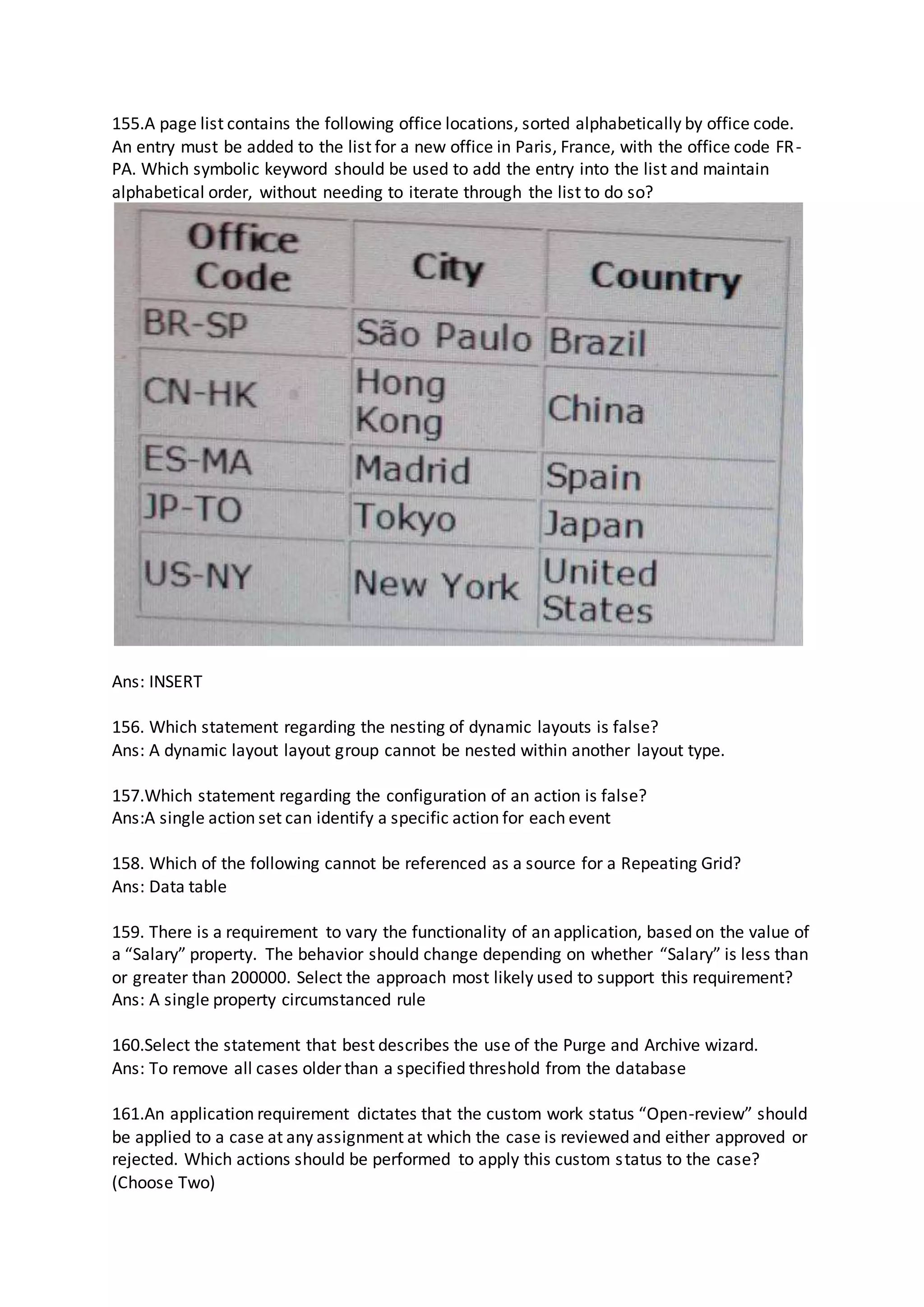 155.A page list contains the following office locations, sorted alphabetically by office code.
An entry must be added to the list for a new office in Paris, France, with the office code FR-
PA. Which symbolic keyword should be used to add the entry into the list and maintain
alphabetical order, without needing to iterate through the list to do so?
Ans: INSERT
156. Which statement regarding the nesting of dynamic layouts is false?
Ans: A dynamic layout layout group cannot be nested within another layout type.
157.Which statement regarding the configuration of an action is false?
Ans:A single action set can identify a specific action for each event
158. Which of the following cannot be referenced as a source for a Repeating Grid?
Ans: Data table
159. There is a requirement to vary the functionality of an application, based on the value of
a “Salary” property. The behavior should change depending on whether “Salary” is less than
or greater than 200000. Select the approach most likely used to support this requirement?
Ans: A single property circumstanced rule
160.Select the statement that best describes the use of the Purge and Archive wizard.
Ans: To remove all cases older than a specified threshold from the database
161.An application requirement dictates that the custom work status “Open-review” should
be applied to a case at any assignment at which the case is reviewed and either approved or
rejected. Which actions should be performed to apply this custom status to the case?
(Choose Two)
 
