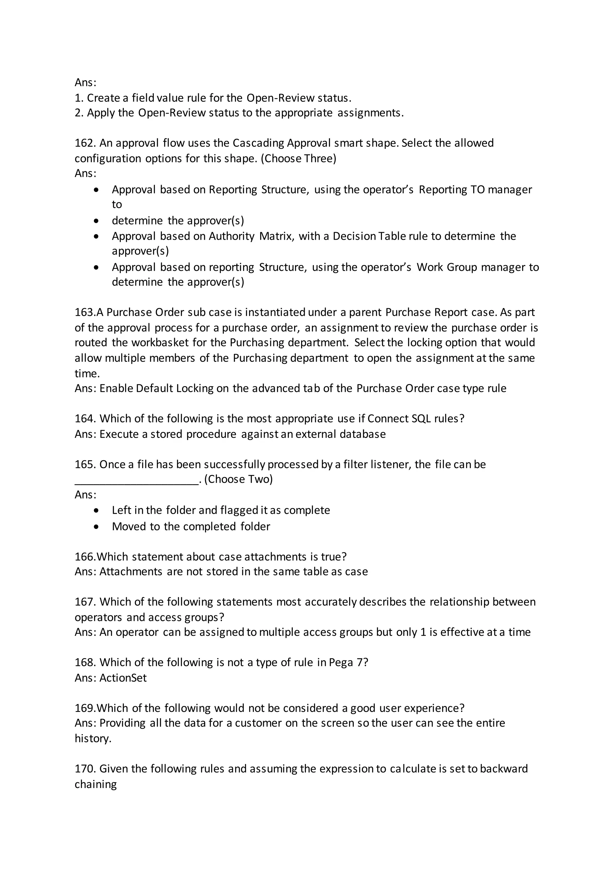 Ans:
1. Create a field value rule for the Open-Review status.
2. Apply the Open-Review status to the appropriate assignments.
162. An approval flow uses the Cascading Approval smart shape. Select the allowed
configuration options for this shape. (Choose Three)
Ans:
 Approval based on Reporting Structure, using the operator’s Reporting TO manager
to
 determine the approver(s)
 Approval based on Authority Matrix, with a Decision Table rule to determine the
approver(s)
 Approval based on reporting Structure, using the operator’s Work Group manager to
determine the approver(s)
163.A Purchase Order sub case is instantiated under a parent Purchase Report case. As part
of the approval process for a purchase order, an assignment to review the purchase order is
routed the workbasket for the Purchasing department. Select the locking option that would
allow multiple members of the Purchasing department to open the assignment at the same
time.
Ans: Enable Default Locking on the advanced tab of the Purchase Order case type rule
164. Which of the following is the most appropriate use if Connect SQL rules?
Ans: Execute a stored procedure against an external database
165. Once a file has been successfully processed by a filter listener, the file can be
____________________. (Choose Two)
Ans:
 Left in the folder and flagged it as complete
 Moved to the completed folder
166.Which statement about case attachments is true?
Ans: Attachments are not stored in the same table as case
167. Which of the following statements most accurately describes the relationship between
operators and access groups?
Ans: An operator can be assigned to multiple access groups but only 1 is effective at a time
168. Which of the following is not a type of rule in Pega 7?
Ans: ActionSet
169.Which of the following would not be considered a good user experience?
Ans: Providing all the data for a customer on the screen so the user can see the entire
history.
170. Given the following rules and assuming the expression to calculate is set to backward
chaining
 