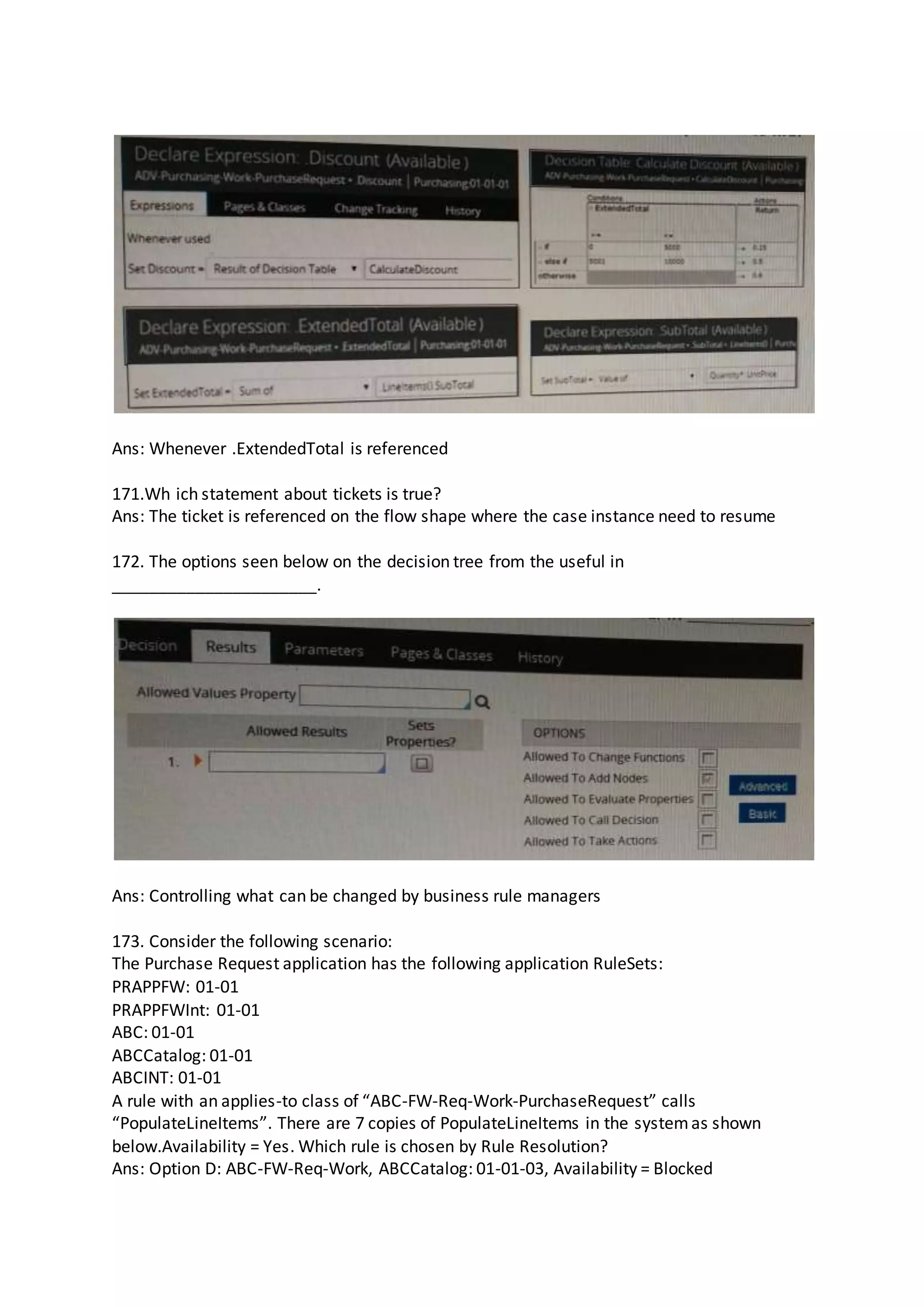 Ans: Whenever .ExtendedTotal is referenced
171.Wh ich statement about tickets is true?
Ans: The ticket is referenced on the flow shape where the case instance need to resume
172. The options seen below on the decision tree from the useful in
______________________.
Ans: Controlling what can be changed by business rule managers
173. Consider the following scenario:
The Purchase Request application has the following application RuleSets:
PRAPPFW: 01-01
PRAPPFWInt: 01-01
ABC: 01-01
ABCCatalog: 01-01
ABCINT: 01-01
A rule with an applies-to class of “ABC-FW-Req-Work-PurchaseRequest” calls
“PopulateLineItems”. There are 7 copies of PopulateLineItems in the systemas shown
below.Availability = Yes. Which rule is chosen by Rule Resolution?
Ans: Option D: ABC-FW-Req-Work, ABCCatalog: 01-01-03, Availability = Blocked
 