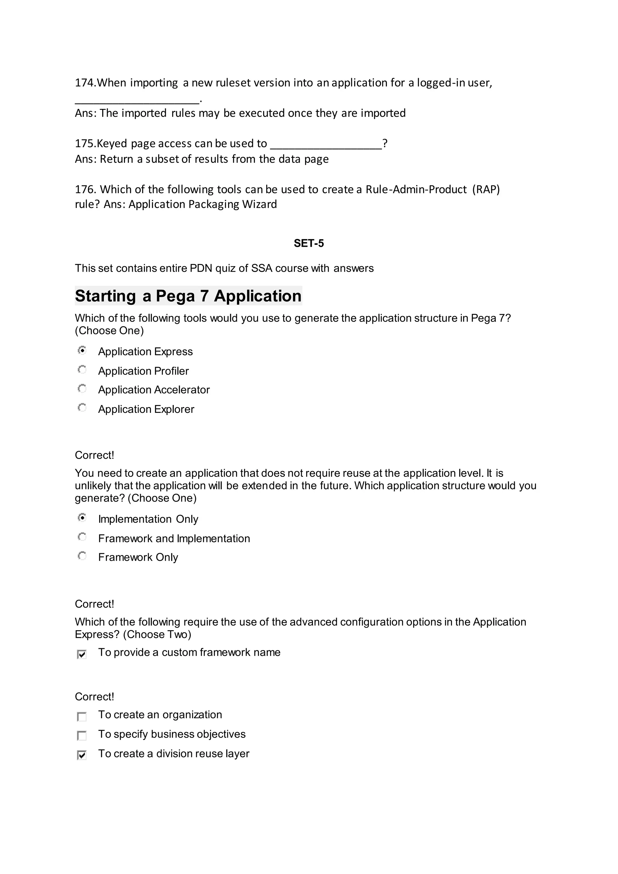 174.When importing a new ruleset version into an application for a logged-in user,
____________________.
Ans: The imported rules may be executed once they are imported
175.Keyed page access can be used to __________________?
Ans: Return a subset of results from the data page
176. Which of the following tools can be used to create a Rule-Admin-Product (RAP)
rule? Ans: Application Packaging Wizard
SET-5
This set contains entire PDN quiz of SSA course with answers
Starting a Pega 7 Application
Which of the following tools would you use to generate the application structure in Pega 7?
(Choose One)
Application Express
Application Profiler
Application Accelerator
Application Explorer
Correct!
You need to create an application that does not require reuse at the application level. It is
unlikely that the application will be extended in the future. Which application structure would you
generate? (Choose One)
Implementation Only
Framework and Implementation
Framework Only
Correct!
Which of the following require the use of the advanced configuration options in the Application
Express? (Choose Two)
To provide a custom framework name
Correct!
To create an organization
To specify business objectives
To create a division reuse layer
 