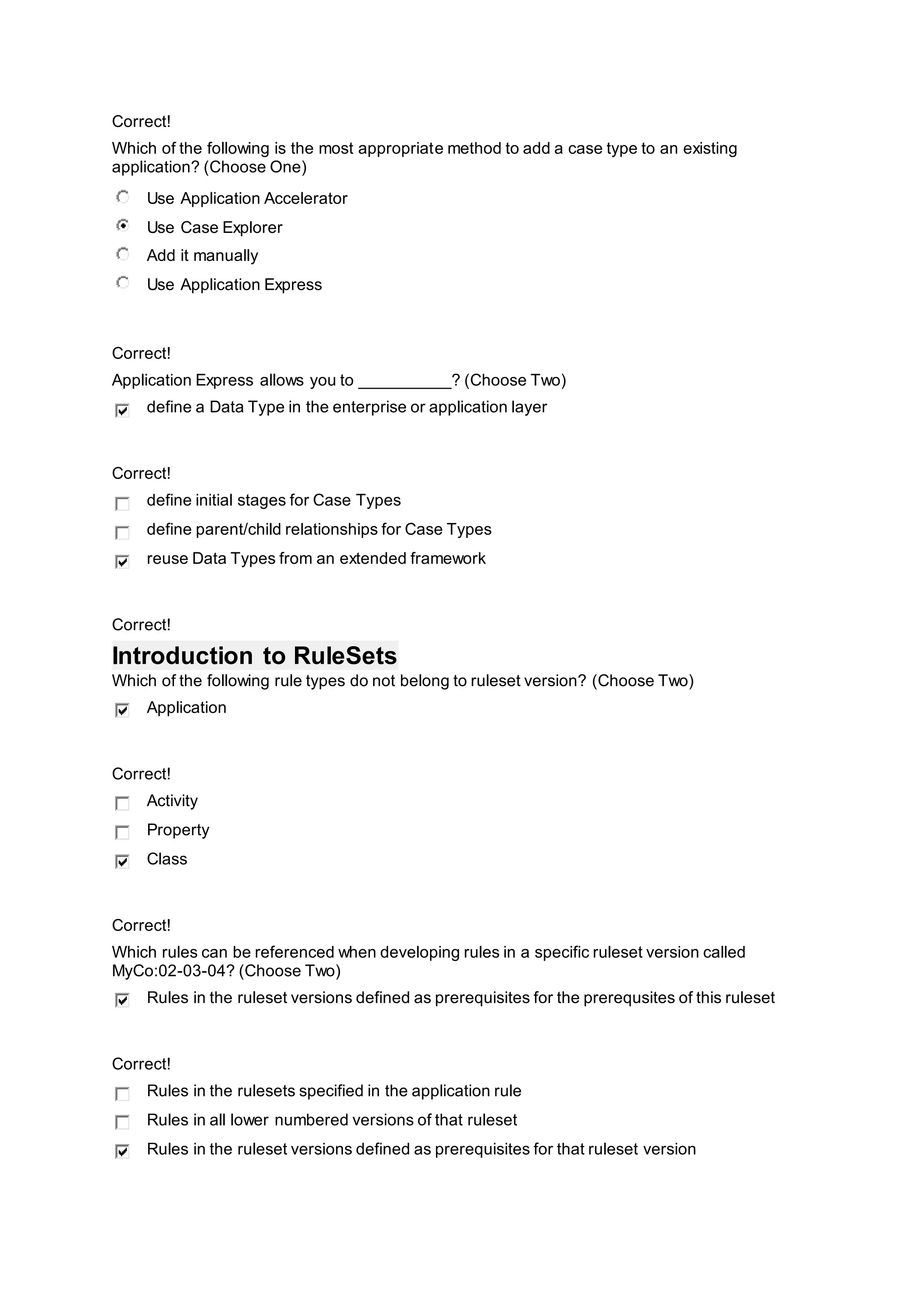 Correct!
Which of the following is the most appropriate method to add a case type to an existing
application? (Choose One)
Use Application Accelerator
Use Case Explorer
Add it manually
Use Application Express
Correct!
Application Express allows you to __________? (Choose Two)
define a Data Type in the enterprise or application layer
Correct!
define initial stages for Case Types
define parent/child relationships for Case Types
reuse Data Types from an extended framework
Correct!
Introduction to RuleSets
Which of the following rule types do not belong to ruleset version? (Choose Two)
Application
Correct!
Activity
Property
Class
Correct!
Which rules can be referenced when developing rules in a specific ruleset version called
MyCo:02-03-04? (Choose Two)
Rules in the ruleset versions defined as prerequisites for the prerequsites of this ruleset
Correct!
Rules in the rulesets specified in the application rule
Rules in all lower numbered versions of that ruleset
Rules in the ruleset versions defined as prerequisites for that ruleset version
 