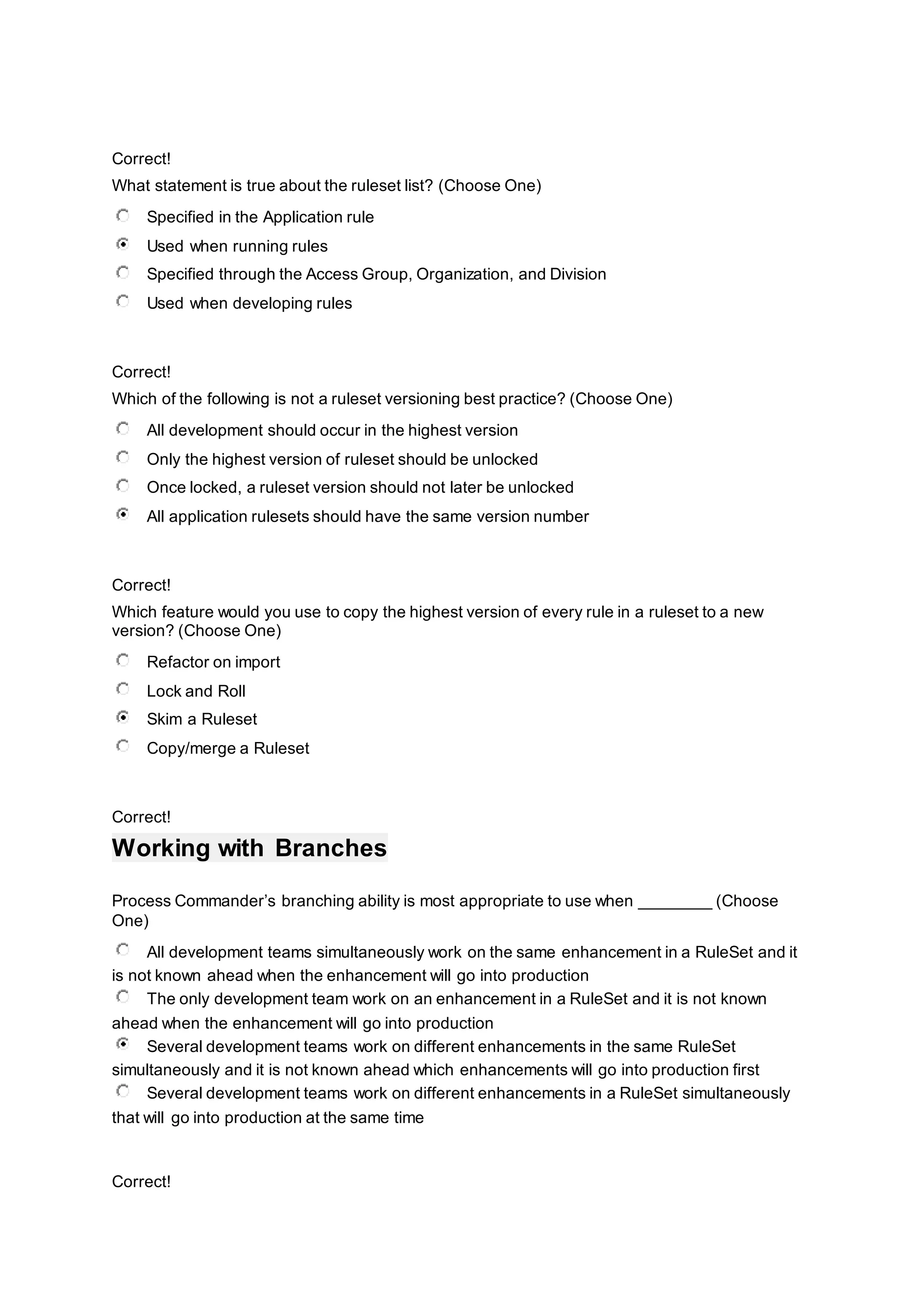 Correct!
What statement is true about the ruleset list? (Choose One)
Specified in the Application rule
Used when running rules
Specified through the Access Group, Organization, and Division
Used when developing rules
Correct!
Which of the following is not a ruleset versioning best practice? (Choose One)
All development should occur in the highest version
Only the highest version of ruleset should be unlocked
Once locked, a ruleset version should not later be unlocked
All application rulesets should have the same version number
Correct!
Which feature would you use to copy the highest version of every rule in a ruleset to a new
version? (Choose One)
Refactor on import
Lock and Roll
Skim a Ruleset
Copy/merge a Ruleset
Correct!
Working with Branches
Process Commander’s branching ability is most appropriate to use when ________ (Choose
One)
All development teams simultaneously work on the same enhancement in a RuleSet and it
is not known ahead when the enhancement will go into production
The only development team work on an enhancement in a RuleSet and it is not known
ahead when the enhancement will go into production
Several development teams work on different enhancements in the same RuleSet
simultaneously and it is not known ahead which enhancements will go into production first
Several development teams work on different enhancements in a RuleSet simultaneously
that will go into production at the same time
Correct!
 
