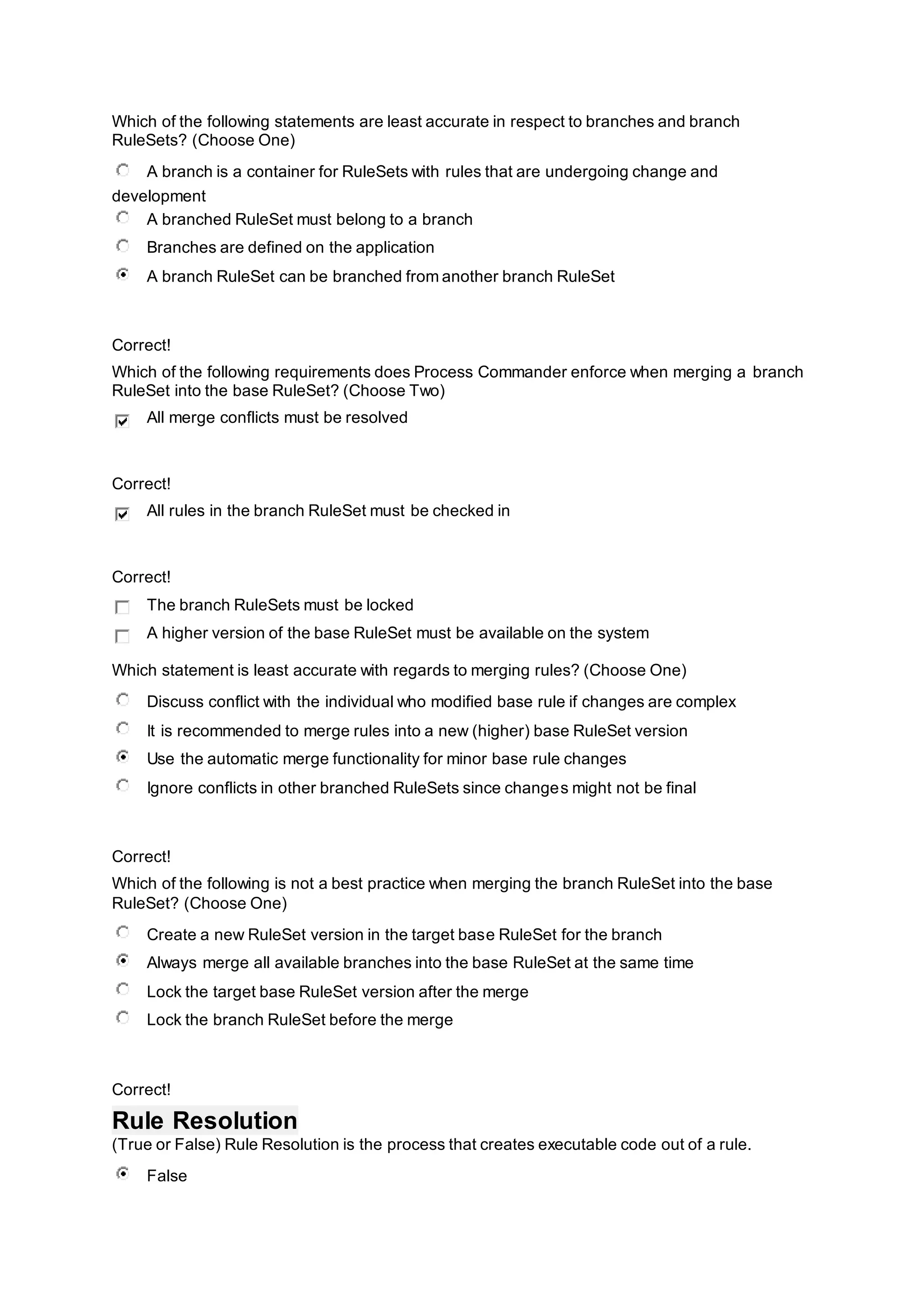 Which of the following statements are least accurate in respect to branches and branch
RuleSets? (Choose One)
A branch is a container for RuleSets with rules that are undergoing change and
development
A branched RuleSet must belong to a branch
Branches are defined on the application
A branch RuleSet can be branched from another branch RuleSet
Correct!
Which of the following requirements does Process Commander enforce when merging a branch
RuleSet into the base RuleSet? (Choose Two)
All merge conflicts must be resolved
Correct!
All rules in the branch RuleSet must be checked in
Correct!
The branch RuleSets must be locked
A higher version of the base RuleSet must be available on the system
Which statement is least accurate with regards to merging rules? (Choose One)
Discuss conflict with the individual who modified base rule if changes are complex
It is recommended to merge rules into a new (higher) base RuleSet version
Use the automatic merge functionality for minor base rule changes
Ignore conflicts in other branched RuleSets since changes might not be final
Correct!
Which of the following is not a best practice when merging the branch RuleSet into the base
RuleSet? (Choose One)
Create a new RuleSet version in the target base RuleSet for the branch
Always merge all available branches into the base RuleSet at the same time
Lock the target base RuleSet version after the merge
Lock the branch RuleSet before the merge
Correct!
Rule Resolution
(True or False) Rule Resolution is the process that creates executable code out of a rule.
False
 