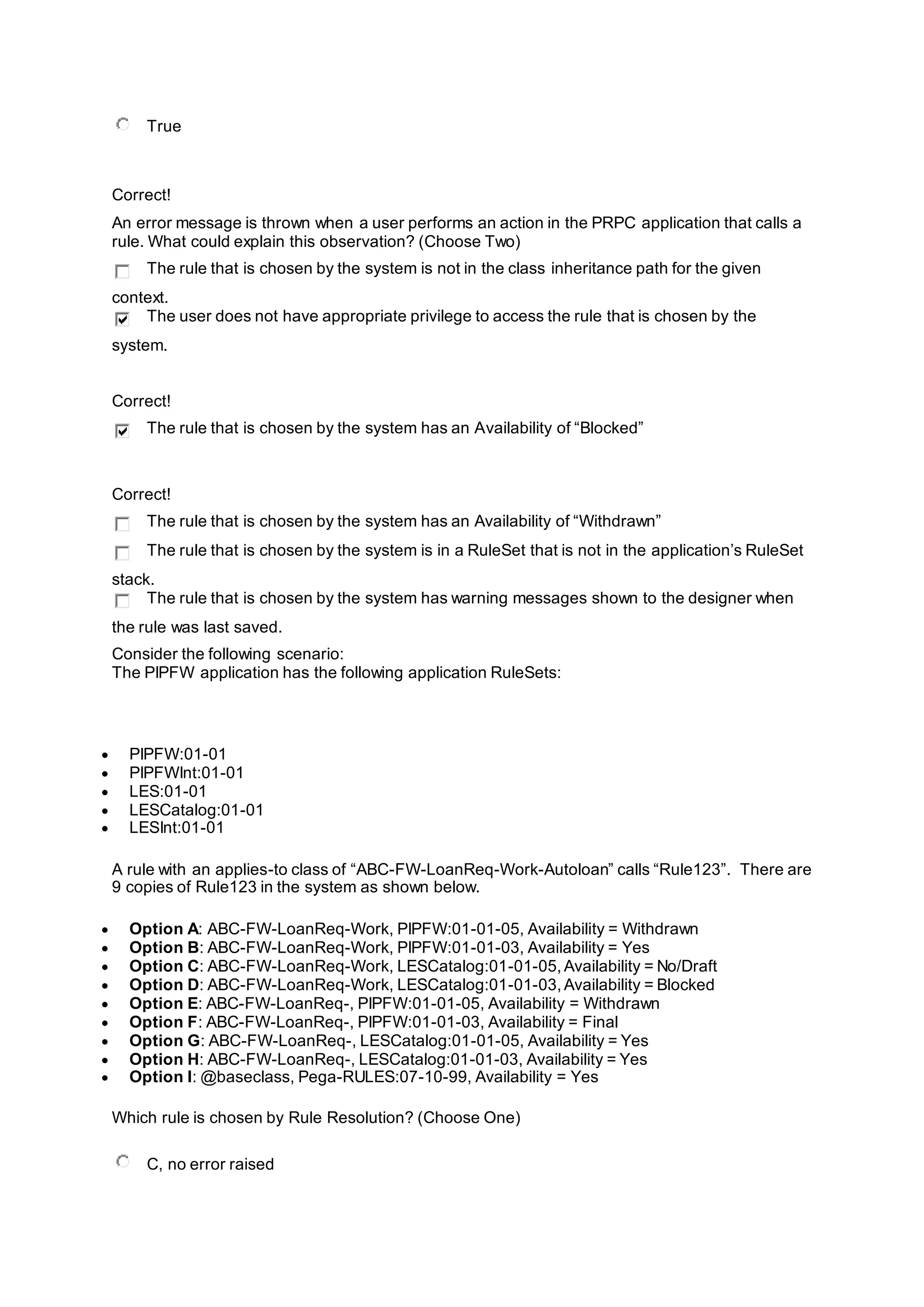 True
Correct!
An error message is thrown when a user performs an action in the PRPC application that calls a
rule. What could explain this observation? (Choose Two)
The rule that is chosen by the system is not in the class inheritance path for the given
context.
The user does not have appropriate privilege to access the rule that is chosen by the
system.
Correct!
The rule that is chosen by the system has an Availability of “Blocked”
Correct!
The rule that is chosen by the system has an Availability of “Withdrawn”
The rule that is chosen by the system is in a RuleSet that is not in the application’s RuleSet
stack.
The rule that is chosen by the system has warning messages shown to the designer when
the rule was last saved.
Consider the following scenario:
The PIPFW application has the following application RuleSets:
 PIPFW:01-01
 PIPFWInt:01-01
 LES:01-01
 LESCatalog:01-01
 LESInt:01-01
A rule with an applies-to class of “ABC-FW-LoanReq-Work-Autoloan” calls “Rule123”. There are
9 copies of Rule123 in the system as shown below.
 Option A: ABC-FW-LoanReq-Work, PIPFW:01-01-05, Availability = Withdrawn
 Option B: ABC-FW-LoanReq-Work, PIPFW:01-01-03, Availability = Yes
 Option C: ABC-FW-LoanReq-Work, LESCatalog:01-01-05,Availability = No/Draft
 Option D: ABC-FW-LoanReq-Work, LESCatalog:01-01-03,Availability = Blocked
 Option E: ABC-FW-LoanReq-, PIPFW:01-01-05, Availability = Withdrawn
 Option F: ABC-FW-LoanReq-, PIPFW:01-01-03, Availability = Final
 Option G: ABC-FW-LoanReq-, LESCatalog:01-01-05, Availability = Yes
 Option H: ABC-FW-LoanReq-, LESCatalog:01-01-03, Availability = Yes
 Option I: @baseclass, Pega-RULES:07-10-99, Availability = Yes
Which rule is chosen by Rule Resolution? (Choose One)
C, no error raised
 