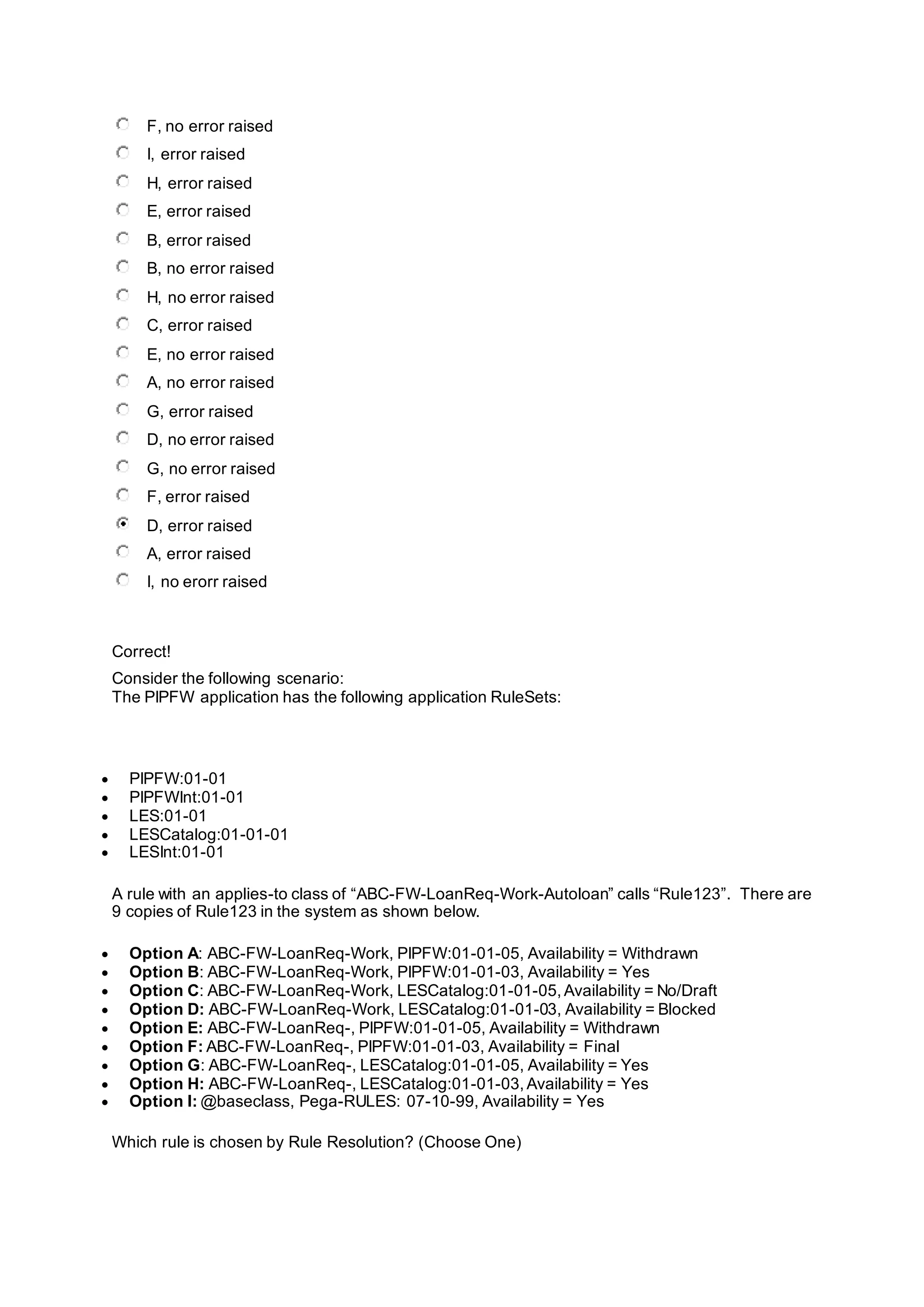 F, no error raised
I, error raised
H, error raised
E, error raised
B, error raised
B, no error raised
H, no error raised
C, error raised
E, no error raised
A, no error raised
G, error raised
D, no error raised
G, no error raised
F, error raised
D, error raised
A, error raised
I, no erorr raised
Correct!
Consider the following scenario:
The PIPFW application has the following application RuleSets:
 PIPFW:01-01
 PIPFWInt:01-01
 LES:01-01
 LESCatalog:01-01-01
 LESInt:01-01
A rule with an applies-to class of “ABC-FW-LoanReq-Work-Autoloan” calls “Rule123”. There are
9 copies of Rule123 in the system as shown below.
 Option A: ABC-FW-LoanReq-Work, PIPFW:01-01-05, Availability = Withdrawn
 Option B: ABC-FW-LoanReq-Work, PIPFW:01-01-03, Availability = Yes
 Option C: ABC-FW-LoanReq-Work, LESCatalog:01-01-05,Availability = No/Draft
 Option D: ABC-FW-LoanReq-Work, LESCatalog:01-01-03, Availability = Blocked
 Option E: ABC-FW-LoanReq-, PIPFW:01-01-05, Availability = Withdrawn
 Option F: ABC-FW-LoanReq-, PIPFW:01-01-03, Availability = Final
 Option G: ABC-FW-LoanReq-, LESCatalog:01-01-05, Availability = Yes
 Option H: ABC-FW-LoanReq-, LESCatalog:01-01-03,Availability = Yes
 Option I: @baseclass, Pega-RULES: 07-10-99, Availability = Yes
Which rule is chosen by Rule Resolution? (Choose One)
 