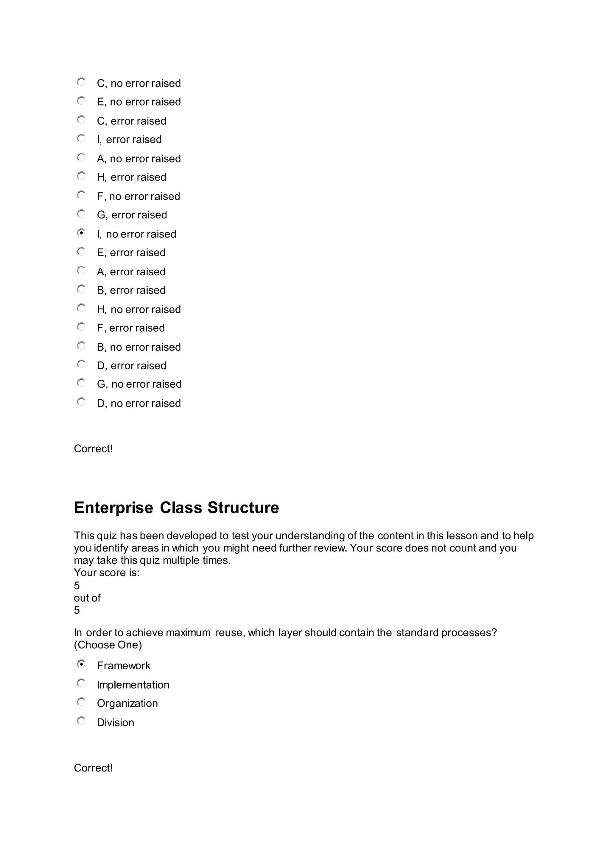 C, no error raised
E, no error raised
C, error raised
I, error raised
A, no error raised
H, error raised
F, no error raised
G, error raised
I, no error raised
E, error raised
A, error raised
B, error raised
H, no error raised
F, error raised
B, no error raised
D, error raised
G, no error raised
D, no error raised
Correct!
Enterprise Class Structure
This quiz has been developed to test your understanding of the content in this lesson and to help
you identify areas in which you might need further review. Your score does not count and you
may take this quiz multiple times.
Your score is:
5
out of
5
In order to achieve maximum reuse, which layer should contain the standard processes?
(Choose One)
Framework
Implementation
Organization
Division
Correct!
 