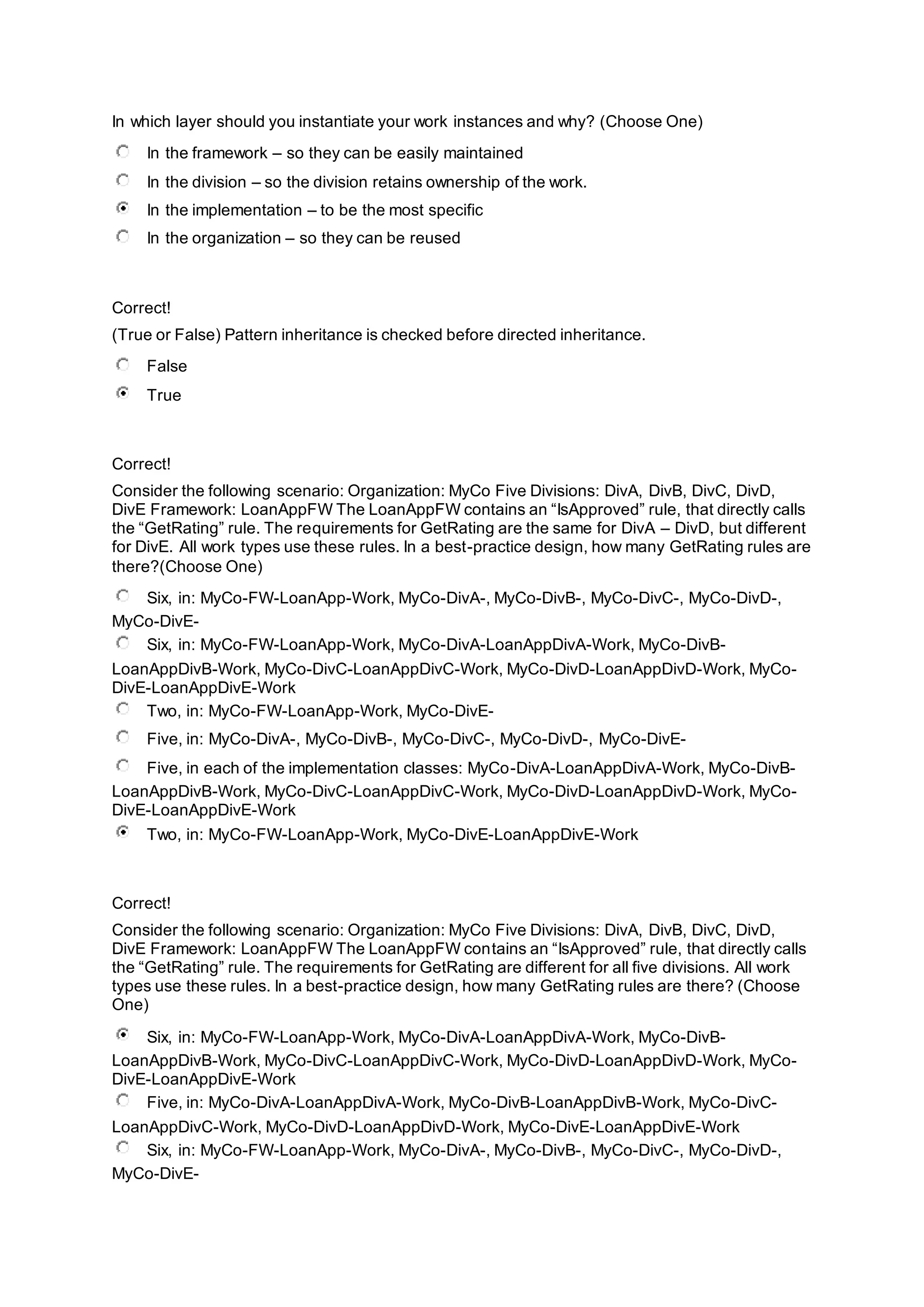 In which layer should you instantiate your work instances and why? (Choose One)
In the framework – so they can be easily maintained
In the division – so the division retains ownership of the work.
In the implementation – to be the most specific
In the organization – so they can be reused
Correct!
(True or False) Pattern inheritance is checked before directed inheritance.
False
True
Correct!
Consider the following scenario: Organization: MyCo Five Divisions: DivA, DivB, DivC, DivD,
DivE Framework: LoanAppFW The LoanAppFW contains an “IsApproved” rule, that directly calls
the “GetRating” rule. The requirements for GetRating are the same for DivA – DivD, but different
for DivE. All work types use these rules. In a best-practice design, how many GetRating rules are
there?(Choose One)
Six, in: MyCo-FW-LoanApp-Work, MyCo-DivA-, MyCo-DivB-, MyCo-DivC-, MyCo-DivD-,
MyCo-DivE-
Six, in: MyCo-FW-LoanApp-Work, MyCo-DivA-LoanAppDivA-Work, MyCo-DivB-
LoanAppDivB-Work, MyCo-DivC-LoanAppDivC-Work, MyCo-DivD-LoanAppDivD-Work, MyCo-
DivE-LoanAppDivE-Work
Two, in: MyCo-FW-LoanApp-Work, MyCo-DivE-
Five, in: MyCo-DivA-, MyCo-DivB-, MyCo-DivC-, MyCo-DivD-, MyCo-DivE-
Five, in each of the implementation classes: MyCo-DivA-LoanAppDivA-Work, MyCo-DivB-
LoanAppDivB-Work, MyCo-DivC-LoanAppDivC-Work, MyCo-DivD-LoanAppDivD-Work, MyCo-
DivE-LoanAppDivE-Work
Two, in: MyCo-FW-LoanApp-Work, MyCo-DivE-LoanAppDivE-Work
Correct!
Consider the following scenario: Organization: MyCo Five Divisions: DivA, DivB, DivC, DivD,
DivE Framework: LoanAppFW The LoanAppFW contains an “IsApproved” rule, that directly calls
the “GetRating” rule. The requirements for GetRating are different for all five divisions. All work
types use these rules. In a best-practice design, how many GetRating rules are there? (Choose
One)
Six, in: MyCo-FW-LoanApp-Work, MyCo-DivA-LoanAppDivA-Work, MyCo-DivB-
LoanAppDivB-Work, MyCo-DivC-LoanAppDivC-Work, MyCo-DivD-LoanAppDivD-Work, MyCo-
DivE-LoanAppDivE-Work
Five, in: MyCo-DivA-LoanAppDivA-Work, MyCo-DivB-LoanAppDivB-Work, MyCo-DivC-
LoanAppDivC-Work, MyCo-DivD-LoanAppDivD-Work, MyCo-DivE-LoanAppDivE-Work
Six, in: MyCo-FW-LoanApp-Work, MyCo-DivA-, MyCo-DivB-, MyCo-DivC-, MyCo-DivD-,
MyCo-DivE-
 
