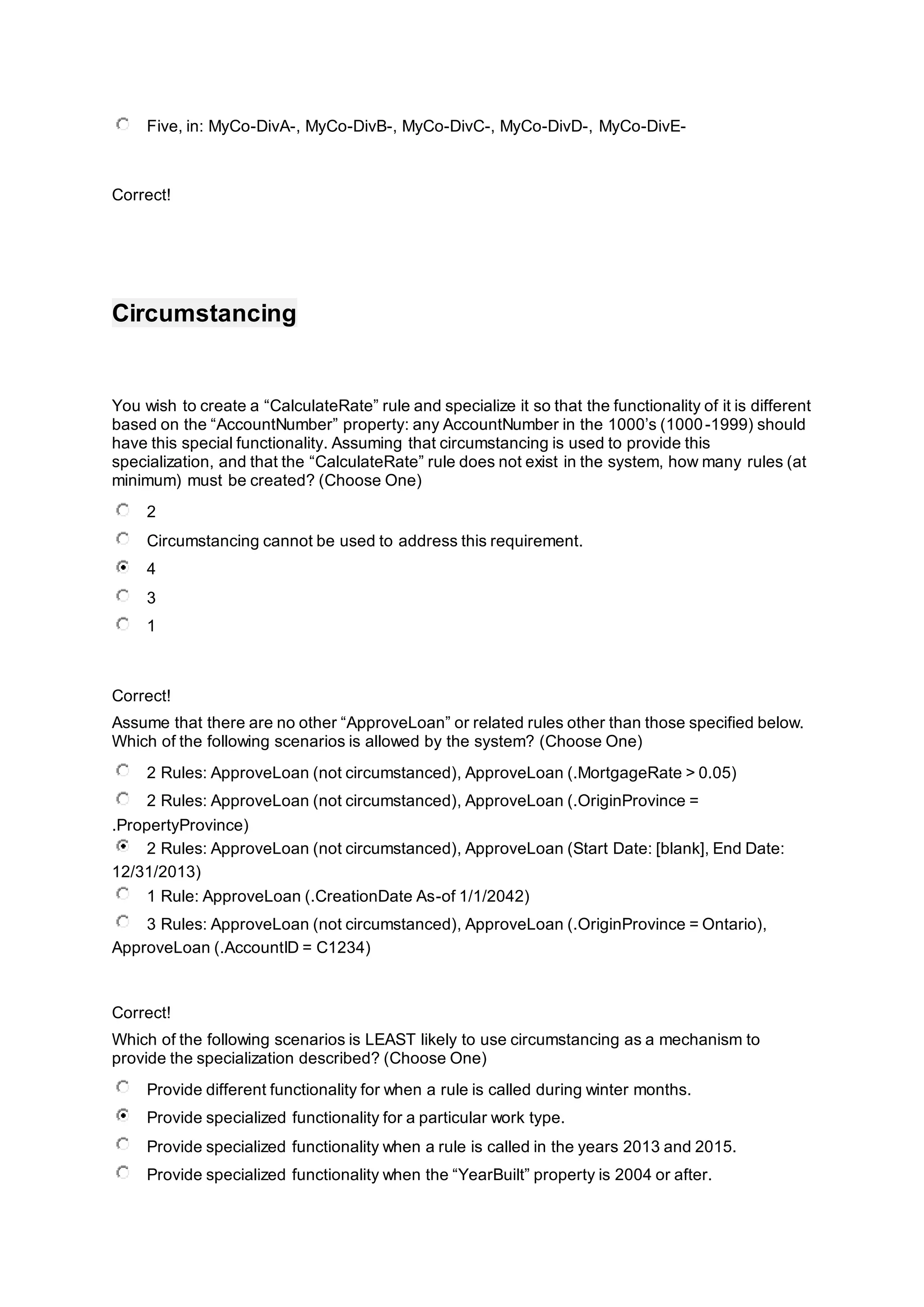 Five, in: MyCo-DivA-, MyCo-DivB-, MyCo-DivC-, MyCo-DivD-, MyCo-DivE-
Correct!
Circumstancing
You wish to create a “CalculateRate” rule and specialize it so that the functionality of it is different
based on the “AccountNumber” property: any AccountNumber in the 1000’s (1000-1999) should
have this special functionality. Assuming that circumstancing is used to provide this
specialization, and that the “CalculateRate” rule does not exist in the system, how many rules (at
minimum) must be created? (Choose One)
2
Circumstancing cannot be used to address this requirement.
4
3
1
Correct!
Assume that there are no other “ApproveLoan” or related rules other than those specified below.
Which of the following scenarios is allowed by the system? (Choose One)
2 Rules: ApproveLoan (not circumstanced), ApproveLoan (.MortgageRate > 0.05)
2 Rules: ApproveLoan (not circumstanced), ApproveLoan (.OriginProvince =
.PropertyProvince)
2 Rules: ApproveLoan (not circumstanced), ApproveLoan (Start Date: [blank], End Date:
12/31/2013)
1 Rule: ApproveLoan (.CreationDate As-of 1/1/2042)
3 Rules: ApproveLoan (not circumstanced), ApproveLoan (.OriginProvince = Ontario),
ApproveLoan (.AccountID = C1234)
Correct!
Which of the following scenarios is LEAST likely to use circumstancing as a mechanism to
provide the specialization described? (Choose One)
Provide different functionality for when a rule is called during winter months.
Provide specialized functionality for a particular work type.
Provide specialized functionality when a rule is called in the years 2013 and 2015.
Provide specialized functionality when the “YearBuilt” property is 2004 or after.
 