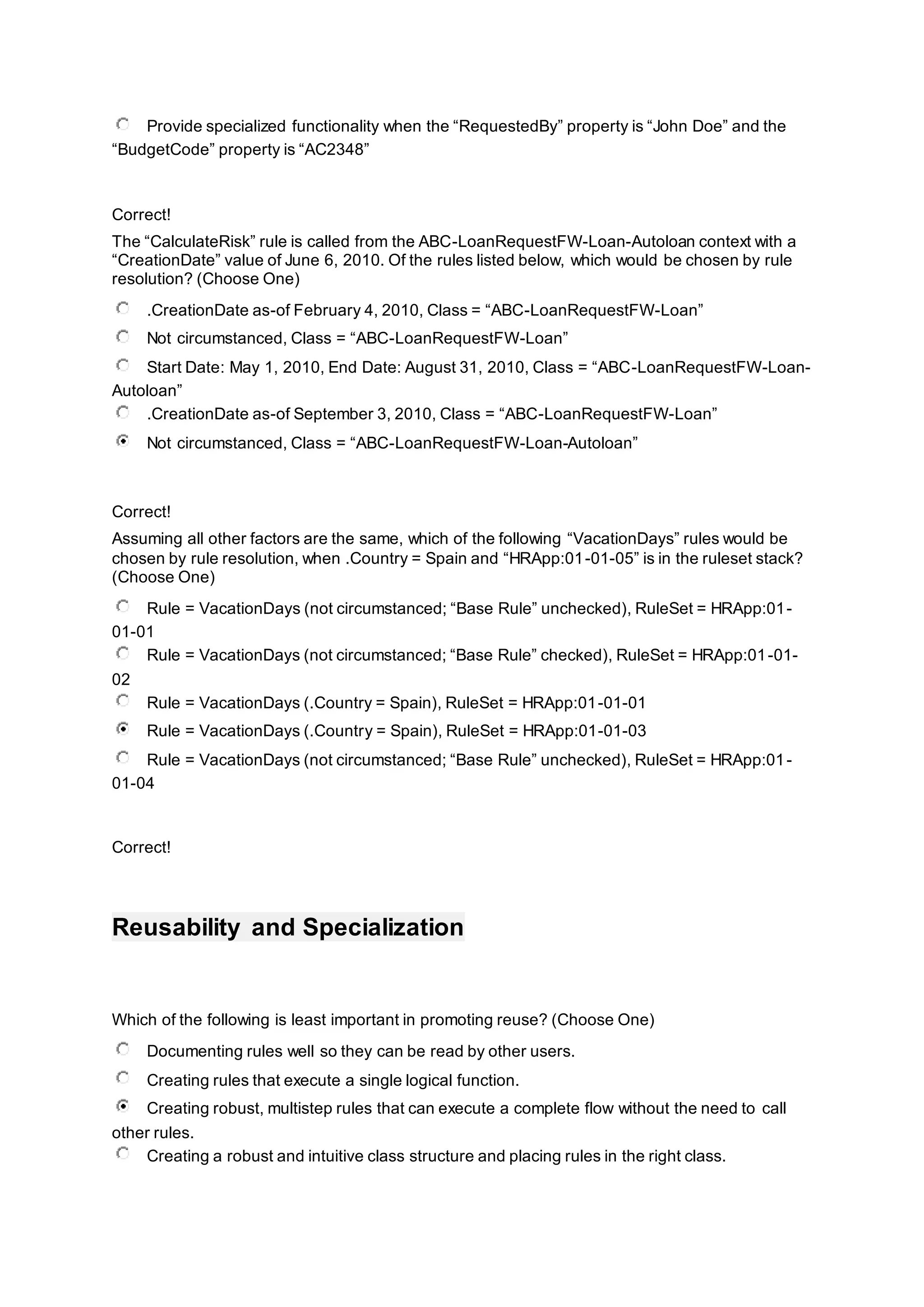 Provide specialized functionality when the “RequestedBy” property is “John Doe” and the
“BudgetCode” property is “AC2348”
Correct!
The “CalculateRisk” rule is called from the ABC-LoanRequestFW-Loan-Autoloan context with a
“CreationDate” value of June 6, 2010. Of the rules listed below, which would be chosen by rule
resolution? (Choose One)
.CreationDate as-of February 4, 2010, Class = “ABC-LoanRequestFW-Loan”
Not circumstanced, Class = “ABC-LoanRequestFW-Loan”
Start Date: May 1, 2010, End Date: August 31, 2010, Class = “ABC-LoanRequestFW-Loan-
Autoloan”
.CreationDate as-of September 3, 2010, Class = “ABC-LoanRequestFW-Loan”
Not circumstanced, Class = “ABC-LoanRequestFW-Loan-Autoloan”
Correct!
Assuming all other factors are the same, which of the following “VacationDays” rules would be
chosen by rule resolution, when .Country = Spain and “HRApp:01-01-05” is in the ruleset stack?
(Choose One)
Rule = VacationDays (not circumstanced; “Base Rule” unchecked), RuleSet = HRApp:01-
01-01
Rule = VacationDays (not circumstanced; “Base Rule” checked), RuleSet = HRApp:01-01-
02
Rule = VacationDays (.Country = Spain), RuleSet = HRApp:01-01-01
Rule = VacationDays (.Country = Spain), RuleSet = HRApp:01-01-03
Rule = VacationDays (not circumstanced; “Base Rule” unchecked), RuleSet = HRApp:01-
01-04
Correct!
Reusability and Specialization
Which of the following is least important in promoting reuse? (Choose One)
Documenting rules well so they can be read by other users.
Creating rules that execute a single logical function.
Creating robust, multistep rules that can execute a complete flow without the need to call
other rules.
Creating a robust and intuitive class structure and placing rules in the right class.
 