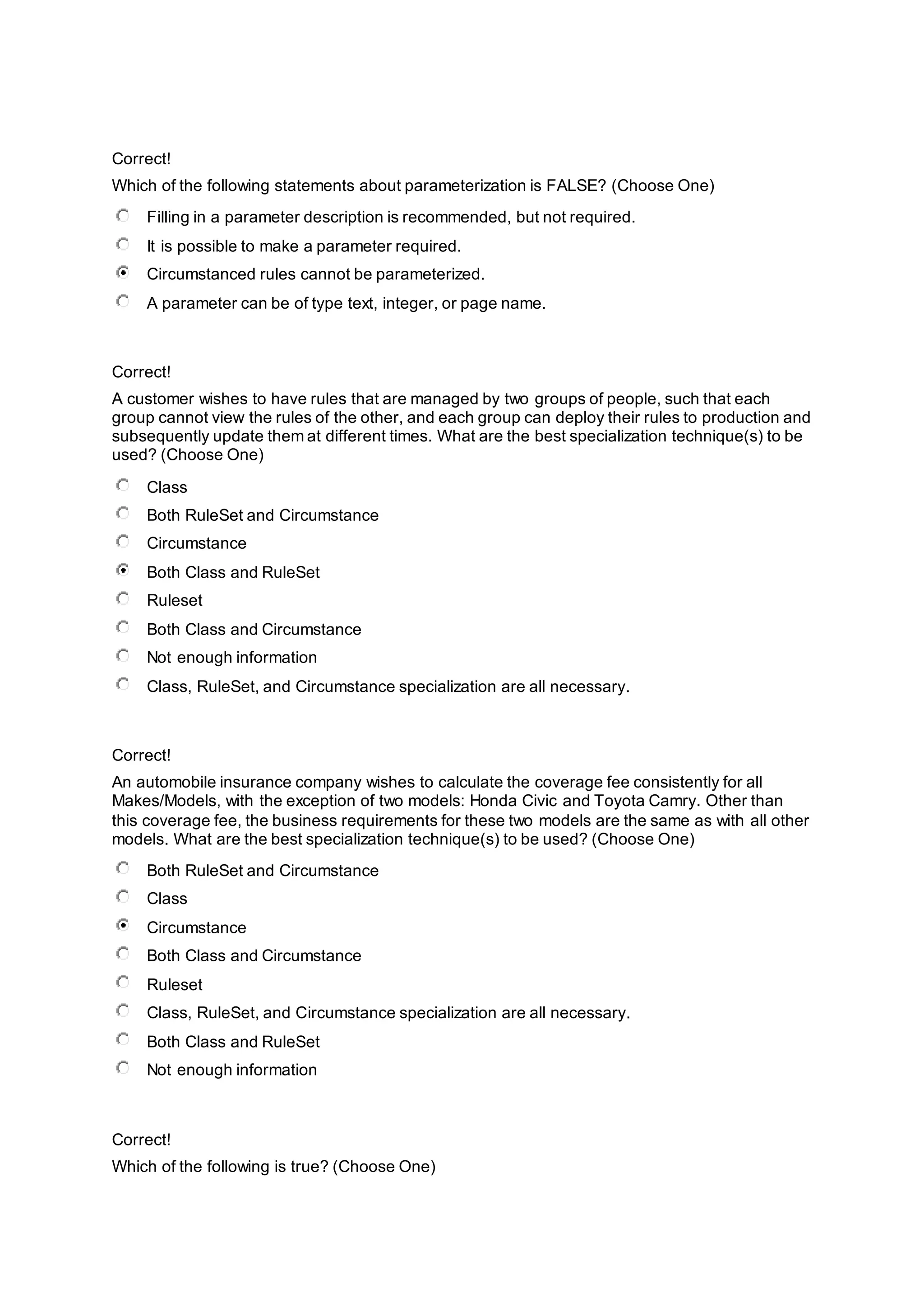 Correct!
Which of the following statements about parameterization is FALSE? (Choose One)
Filling in a parameter description is recommended, but not required.
It is possible to make a parameter required.
Circumstanced rules cannot be parameterized.
A parameter can be of type text, integer, or page name.
Correct!
A customer wishes to have rules that are managed by two groups of people, such that each
group cannot view the rules of the other, and each group can deploy their rules to production and
subsequently update them at different times. What are the best specialization technique(s) to be
used? (Choose One)
Class
Both RuleSet and Circumstance
Circumstance
Both Class and RuleSet
Ruleset
Both Class and Circumstance
Not enough information
Class, RuleSet, and Circumstance specialization are all necessary.
Correct!
An automobile insurance company wishes to calculate the coverage fee consistently for all
Makes/Models, with the exception of two models: Honda Civic and Toyota Camry. Other than
this coverage fee, the business requirements for these two models are the same as with all other
models. What are the best specialization technique(s) to be used? (Choose One)
Both RuleSet and Circumstance
Class
Circumstance
Both Class and Circumstance
Ruleset
Class, RuleSet, and Circumstance specialization are all necessary.
Both Class and RuleSet
Not enough information
Correct!
Which of the following is true? (Choose One)
 