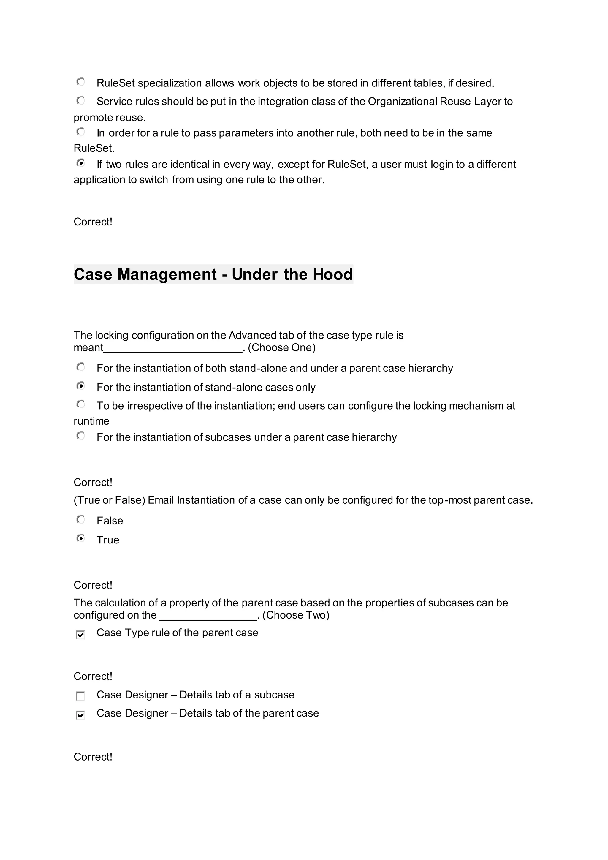 RuleSet specialization allows work objects to be stored in different tables, if desired.
Service rules should be put in the integration class of the Organizational Reuse Layer to
promote reuse.
In order for a rule to pass parameters into another rule, both need to be in the same
RuleSet.
If two rules are identical in every way, except for RuleSet, a user must login to a different
application to switch from using one rule to the other.
Correct!
Case Management - Under the Hood
The locking configuration on the Advanced tab of the case type rule is
meant_______________________. (Choose One)
For the instantiation of both stand-alone and under a parent case hierarchy
For the instantiation of stand-alone cases only
To be irrespective of the instantiation; end users can configure the locking mechanism at
runtime
For the instantiation of subcases under a parent case hierarchy
Correct!
(True or False) Email Instantiation of a case can only be configured for the top-most parent case.
False
True
Correct!
The calculation of a property of the parent case based on the properties of subcases can be
configured on the ________________. (Choose Two)
Case Type rule of the parent case
Correct!
Case Designer – Details tab of a subcase
Case Designer – Details tab of the parent case
Correct!
 