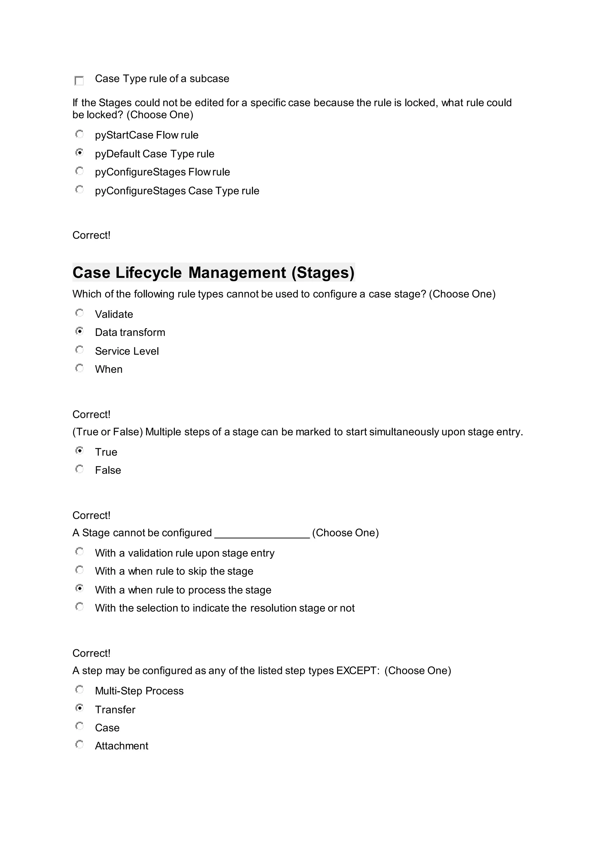Case Type rule of a subcase
If the Stages could not be edited for a specific case because the rule is locked, what rule could
be locked? (Choose One)
pyStartCase Flow rule
pyDefault Case Type rule
pyConfigureStages Flowrule
pyConfigureStages Case Type rule
Correct!
Case Lifecycle Management (Stages)
Which of the following rule types cannot be used to configure a case stage? (Choose One)
Validate
Data transform
Service Level
When
Correct!
(True or False) Multiple steps of a stage can be marked to start simultaneously upon stage entry.
True
False
Correct!
A Stage cannot be configured ________________ (Choose One)
With a validation rule upon stage entry
With a when rule to skip the stage
With a when rule to process the stage
With the selection to indicate the resolution stage or not
Correct!
A step may be configured as any of the listed step types EXCEPT: (Choose One)
Multi-Step Process
Transfer
Case
Attachment
 