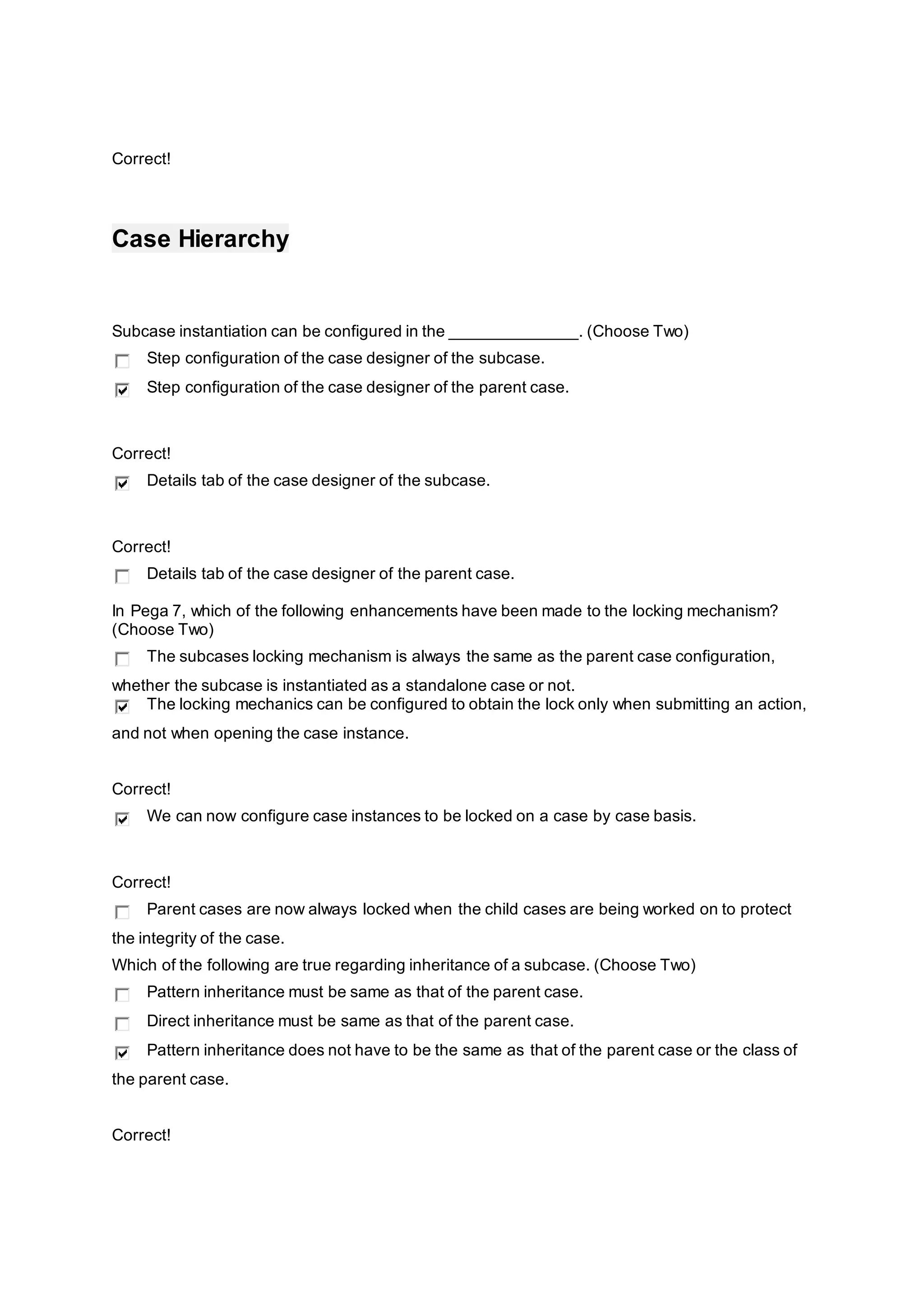 Correct!
Case Hierarchy
Subcase instantiation can be configured in the ______________. (Choose Two)
Step configuration of the case designer of the subcase.
Step configuration of the case designer of the parent case.
Correct!
Details tab of the case designer of the subcase.
Correct!
Details tab of the case designer of the parent case.
In Pega 7, which of the following enhancements have been made to the locking mechanism?
(Choose Two)
The subcases locking mechanism is always the same as the parent case configuration,
whether the subcase is instantiated as a standalone case or not.
The locking mechanics can be configured to obtain the lock only when submitting an action,
and not when opening the case instance.
Correct!
We can now configure case instances to be locked on a case by case basis.
Correct!
Parent cases are now always locked when the child cases are being worked on to protect
the integrity of the case.
Which of the following are true regarding inheritance of a subcase. (Choose Two)
Pattern inheritance must be same as that of the parent case.
Direct inheritance must be same as that of the parent case.
Pattern inheritance does not have to be the same as that of the parent case or the class of
the parent case.
Correct!
 
