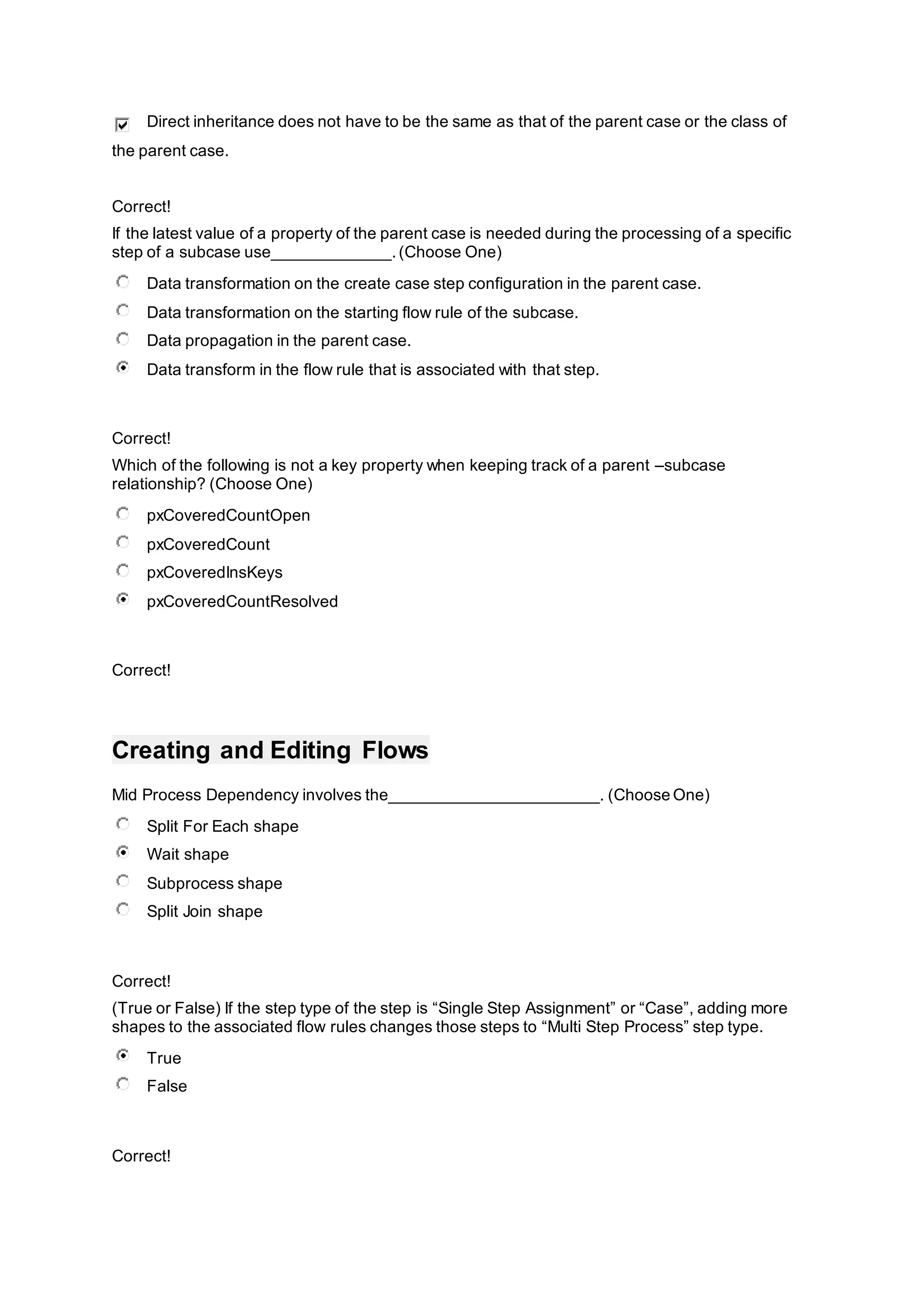 Direct inheritance does not have to be the same as that of the parent case or the class of
the parent case.
Correct!
If the latest value of a property of the parent case is needed during the processing of a specific
step of a subcase use_____________.(Choose One)
Data transformation on the create case step configuration in the parent case.
Data transformation on the starting flow rule of the subcase.
Data propagation in the parent case.
Data transform in the flow rule that is associated with that step.
Correct!
Which of the following is not a key property when keeping track of a parent –subcase
relationship? (Choose One)
pxCoveredCountOpen
pxCoveredCount
pxCoveredInsKeys
pxCoveredCountResolved
Correct!
Creating and Editing Flows
Mid Process Dependency involves the_______________________. (Choose One)
Split For Each shape
Wait shape
Subprocess shape
Split Join shape
Correct!
(True or False) If the step type of the step is “Single Step Assignment” or “Case”, adding more
shapes to the associated flow rules changes those steps to “Multi Step Process” step type.
True
False
Correct!
 