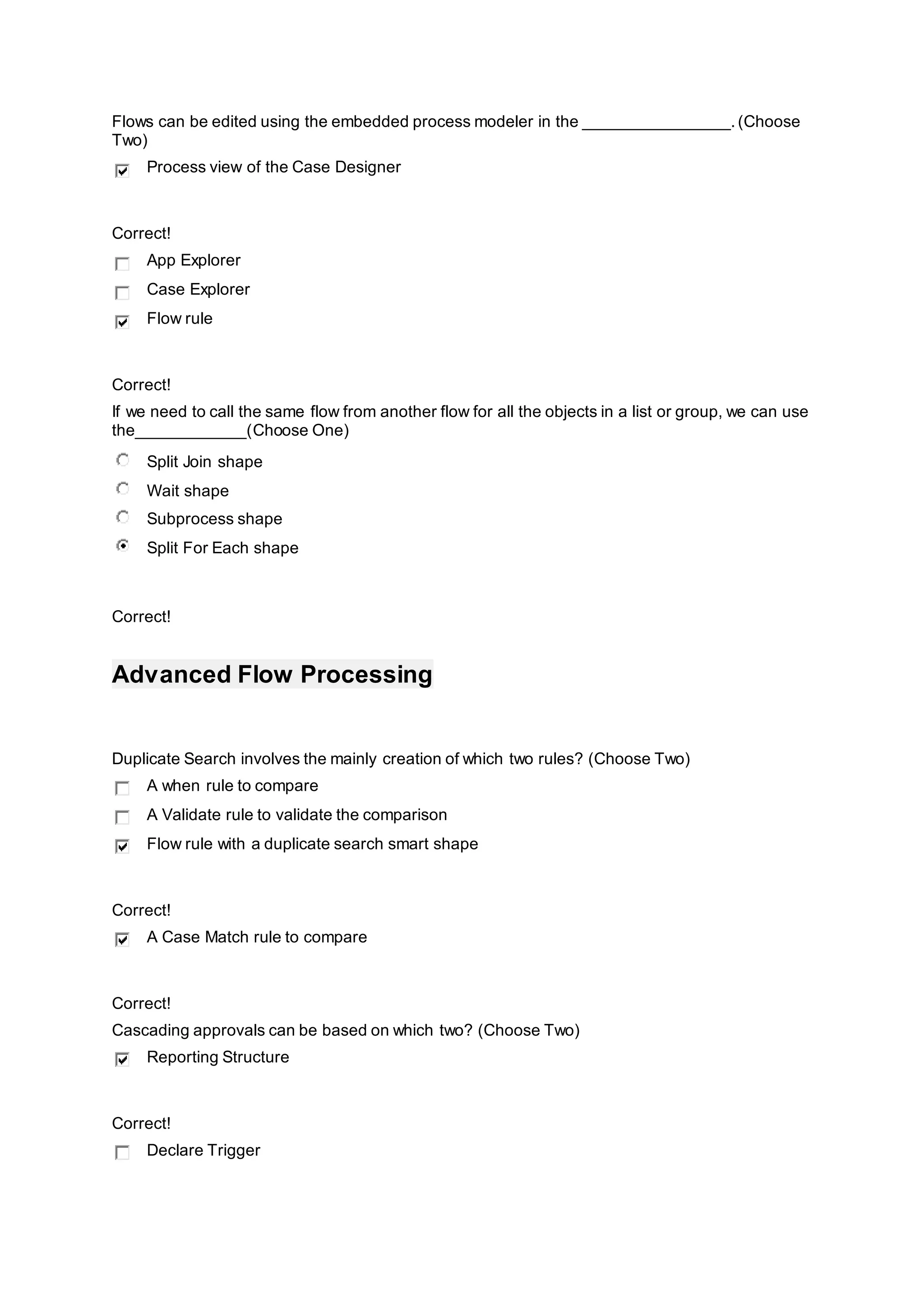 Flows can be edited using the embedded process modeler in the ________________.(Choose
Two)
Process view of the Case Designer
Correct!
App Explorer
Case Explorer
Flow rule
Correct!
If we need to call the same flow from another flow for all the objects in a list or group, we can use
the____________(Choose One)
Split Join shape
Wait shape
Subprocess shape
Split For Each shape
Correct!
Advanced Flow Processing
Duplicate Search involves the mainly creation of which two rules? (Choose Two)
A when rule to compare
A Validate rule to validate the comparison
Flow rule with a duplicate search smart shape
Correct!
A Case Match rule to compare
Correct!
Cascading approvals can be based on which two? (Choose Two)
Reporting Structure
Correct!
Declare Trigger
 