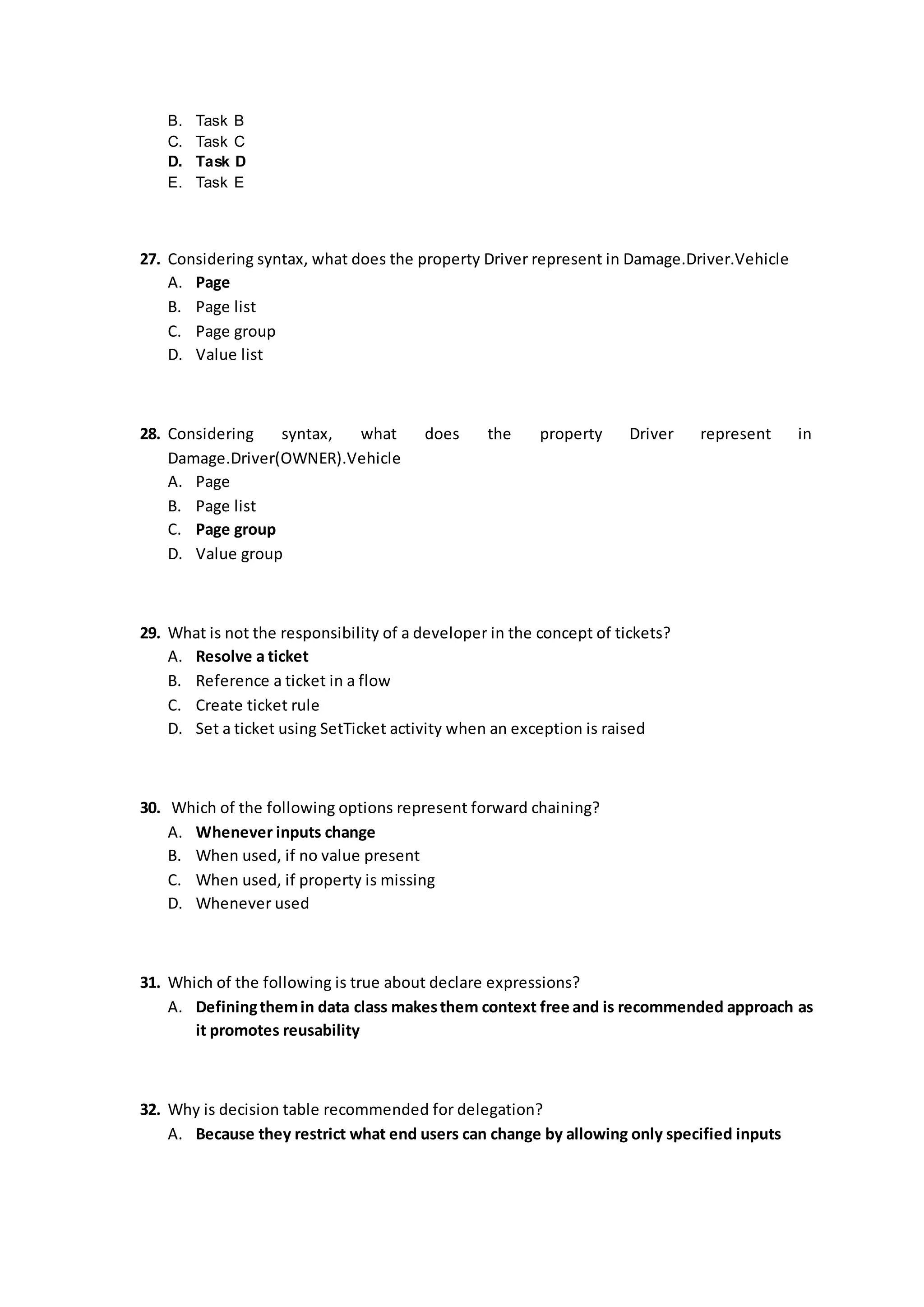 B. Task B
C. Task C
D. Task D
E. Task E
27. Considering syntax, what does the property Driver represent in Damage.Driver.Vehicle
A. Page
B. Page list
C. Page group
D. Value list
28. Considering syntax, what does the property Driver represent in
Damage.Driver(OWNER).Vehicle
A. Page
B. Page list
C. Page group
D. Value group
29. What is not the responsibility of a developer in the concept of tickets?
A. Resolve a ticket
B. Reference a ticket in a flow
C. Create ticket rule
D. Set a ticket using SetTicket activity when an exception is raised
30. Which of the following options represent forward chaining?
A. Whenever inputs change
B. When used, if no value present
C. When used, if property is missing
D. Whenever used
31. Which of the following is true about declare expressions?
A. Definingthemin data class makesthem context free and is recommended approach as
it promotes reusability
32. Why is decision table recommended for delegation?
A. Because they restrict what end users can change by allowing only specified inputs
 
