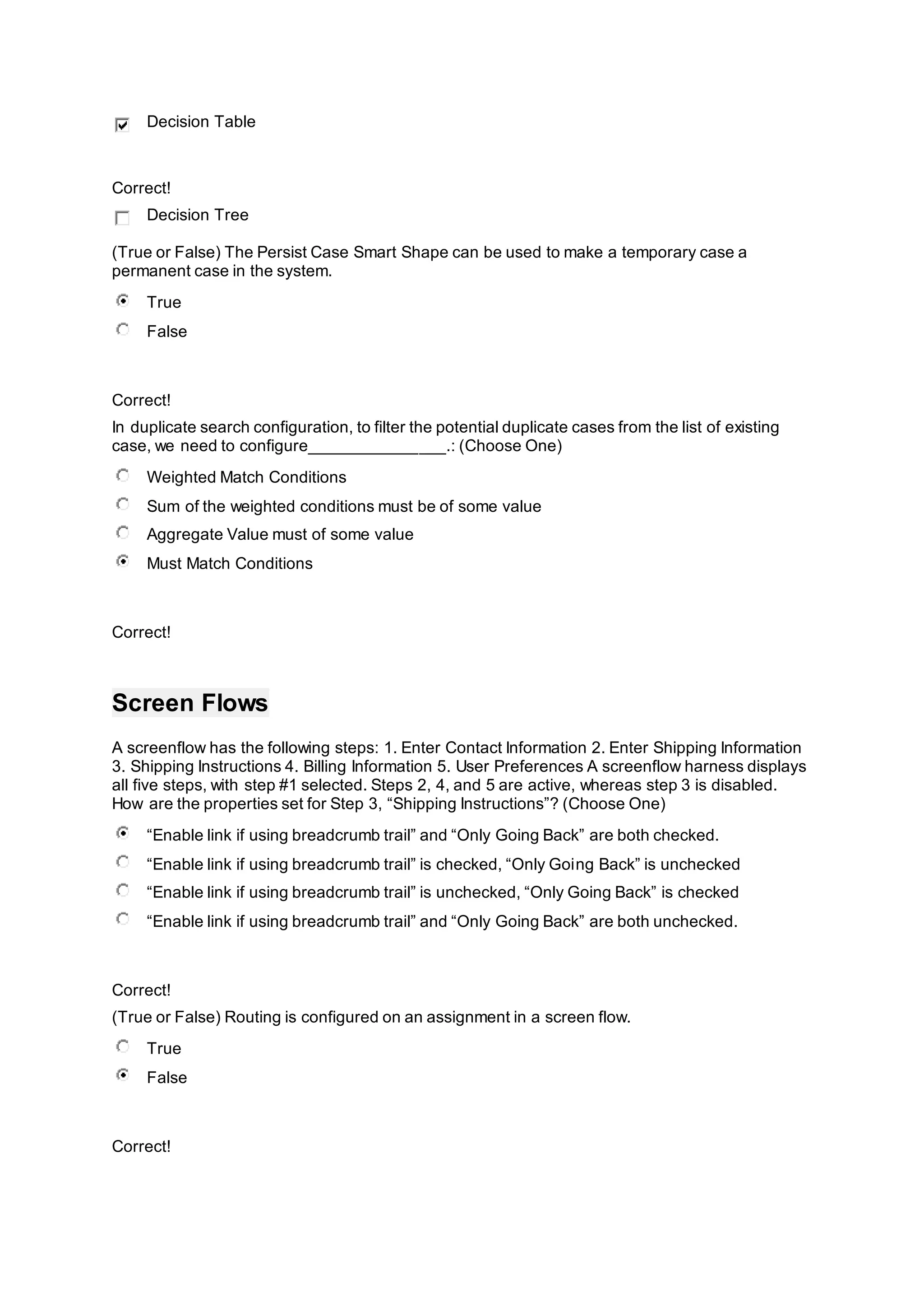 Decision Table
Correct!
Decision Tree
(True or False) The Persist Case Smart Shape can be used to make a temporary case a
permanent case in the system.
True
False
Correct!
In duplicate search configuration, to filter the potential duplicate cases from the list of existing
case, we need to configure_______________.: (Choose One)
Weighted Match Conditions
Sum of the weighted conditions must be of some value
Aggregate Value must of some value
Must Match Conditions
Correct!
Screen Flows
A screenflow has the following steps: 1. Enter Contact Information 2. Enter Shipping Information
3. Shipping Instructions 4. Billing Information 5. User Preferences A screenflow harness displays
all five steps, with step #1 selected. Steps 2, 4, and 5 are active, whereas step 3 is disabled.
How are the properties set for Step 3, “Shipping Instructions”? (Choose One)
“Enable link if using breadcrumb trail” and “Only Going Back” are both checked.
“Enable link if using breadcrumb trail” is checked, “Only Going Back” is unchecked
“Enable link if using breadcrumb trail” is unchecked, “Only Going Back” is checked
“Enable link if using breadcrumb trail” and “Only Going Back” are both unchecked.
Correct!
(True or False) Routing is configured on an assignment in a screen flow.
True
False
Correct!
 