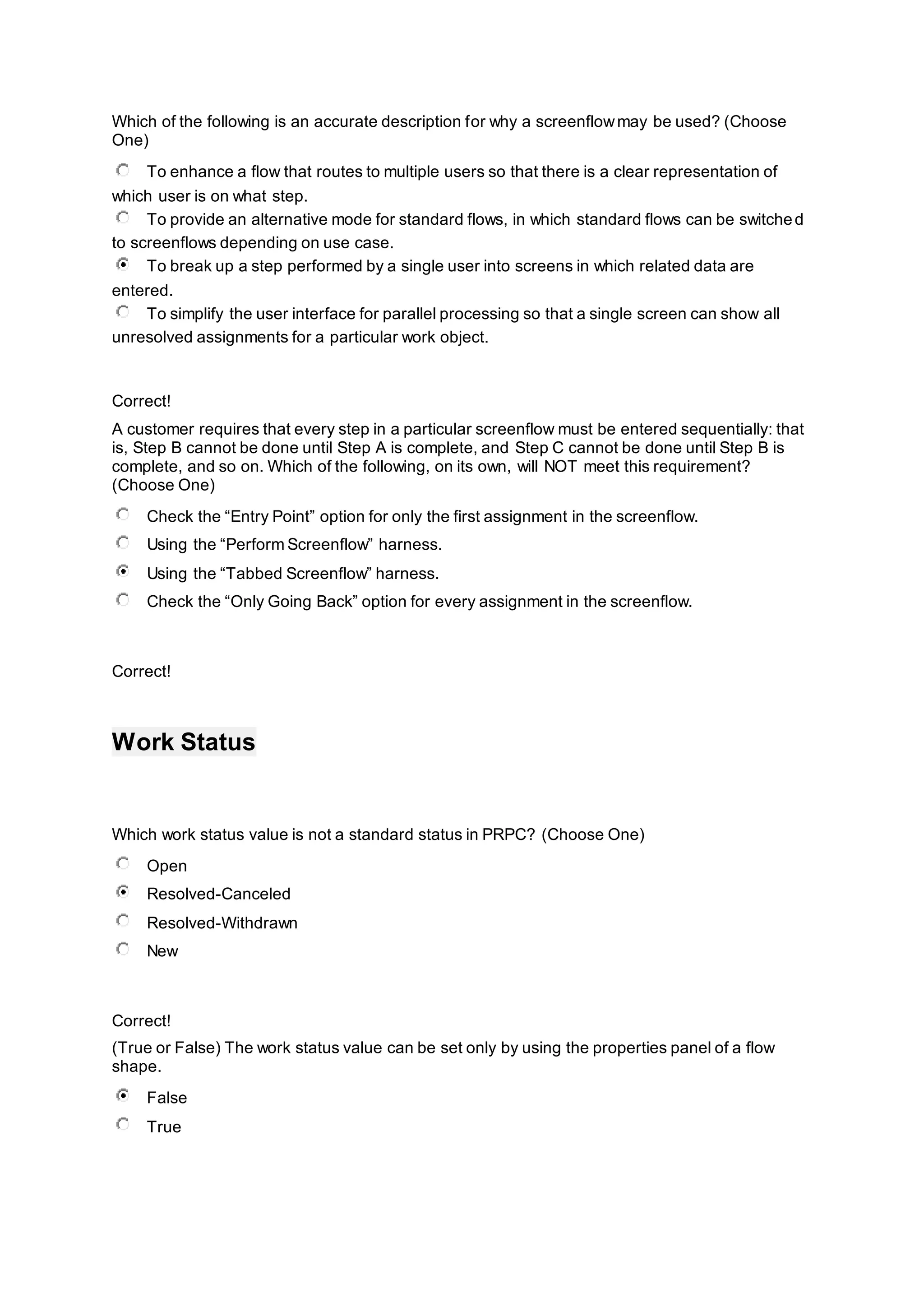 Which of the following is an accurate description for why a screenflowmay be used? (Choose
One)
To enhance a flow that routes to multiple users so that there is a clear representation of
which user is on what step.
To provide an alternative mode for standard flows, in which standard flows can be switched
to screenflows depending on use case.
To break up a step performed by a single user into screens in which related data are
entered.
To simplify the user interface for parallel processing so that a single screen can show all
unresolved assignments for a particular work object.
Correct!
A customer requires that every step in a particular screenflow must be entered sequentially: that
is, Step B cannot be done until Step A is complete, and Step C cannot be done until Step B is
complete, and so on. Which of the following, on its own, will NOT meet this requirement?
(Choose One)
Check the “Entry Point” option for only the first assignment in the screenflow.
Using the “Perform Screenflow” harness.
Using the “Tabbed Screenflow” harness.
Check the “Only Going Back” option for every assignment in the screenflow.
Correct!
Work Status
Which work status value is not a standard status in PRPC? (Choose One)
Open
Resolved-Canceled
Resolved-Withdrawn
New
Correct!
(True or False) The work status value can be set only by using the properties panel of a flow
shape.
False
True
 