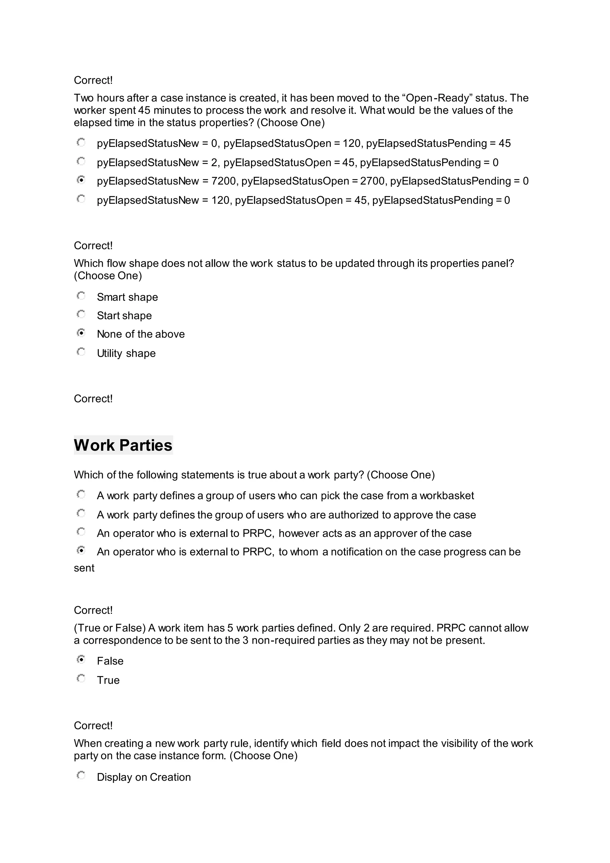 Correct!
Two hours after a case instance is created, it has been moved to the “Open-Ready” status. The
worker spent 45 minutes to process the work and resolve it. What would be the values of the
elapsed time in the status properties? (Choose One)
pyElapsedStatusNew = 0, pyElapsedStatusOpen = 120, pyElapsedStatusPending = 45
pyElapsedStatusNew = 2, pyElapsedStatusOpen = 45, pyElapsedStatusPending = 0
pyElapsedStatusNew = 7200, pyElapsedStatusOpen = 2700, pyElapsedStatusPending = 0
pyElapsedStatusNew = 120, pyElapsedStatusOpen = 45, pyElapsedStatusPending = 0
Correct!
Which flow shape does not allow the work status to be updated through its properties panel?
(Choose One)
Smart shape
Start shape
None of the above
Utility shape
Correct!
Work Parties
Which of the following statements is true about a work party? (Choose One)
A work party defines a group of users who can pick the case from a workbasket
A work party defines the group of users who are authorized to approve the case
An operator who is external to PRPC, however acts as an approver of the case
An operator who is external to PRPC, to whom a notification on the case progress can be
sent
Correct!
(True or False) A work item has 5 work parties defined. Only 2 are required. PRPC cannot allow
a correspondence to be sent to the 3 non-required parties as they may not be present.
False
True
Correct!
When creating a new work party rule, identify which field does not impact the visibility of the work
party on the case instance form. (Choose One)
Display on Creation
 