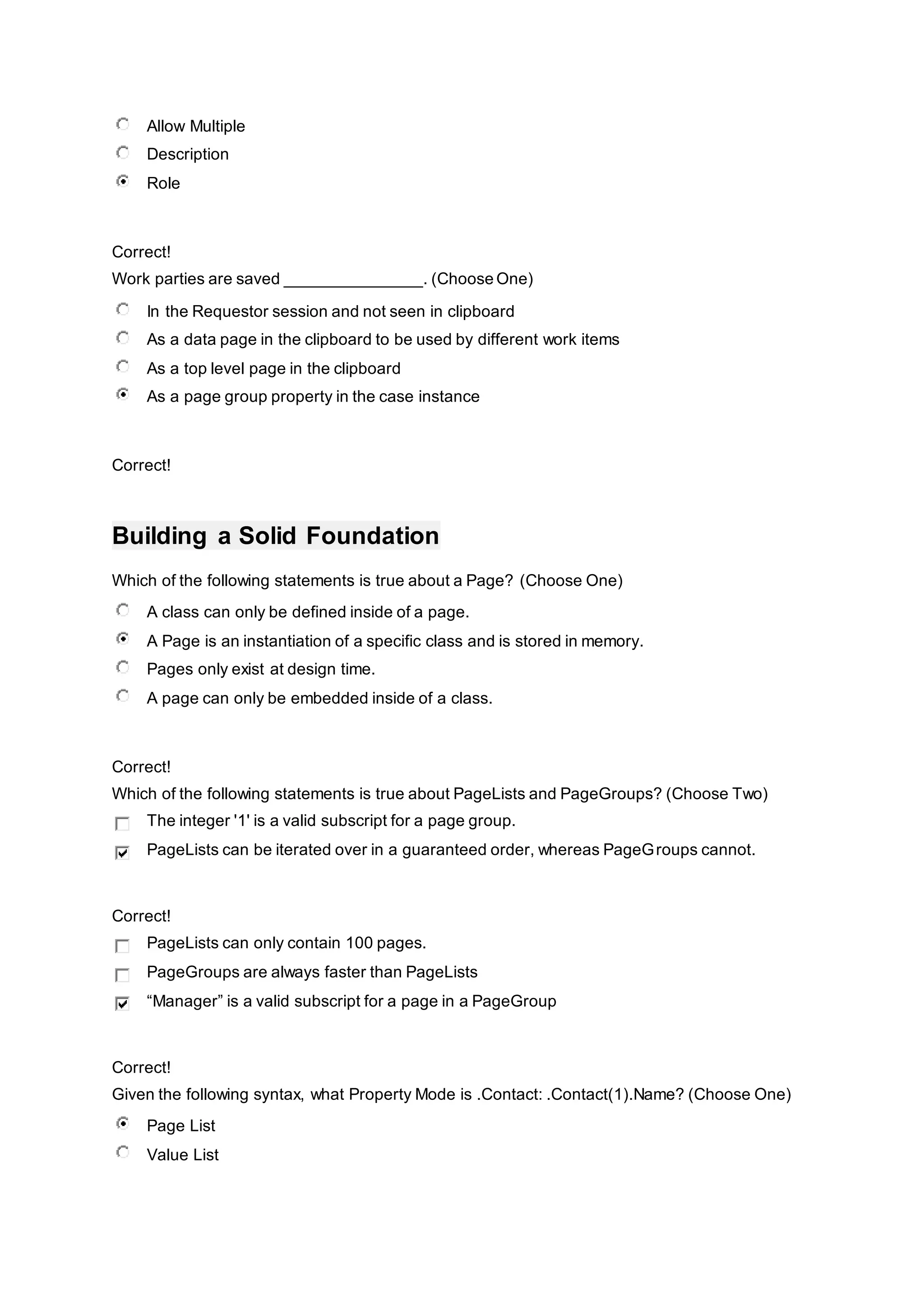 Allow Multiple
Description
Role
Correct!
Work parties are saved _______________. (Choose One)
In the Requestor session and not seen in clipboard
As a data page in the clipboard to be used by different work items
As a top level page in the clipboard
As a page group property in the case instance
Correct!
Building a Solid Foundation
Which of the following statements is true about a Page? (Choose One)
A class can only be defined inside of a page.
A Page is an instantiation of a specific class and is stored in memory.
Pages only exist at design time.
A page can only be embedded inside of a class.
Correct!
Which of the following statements is true about PageLists and PageGroups? (Choose Two)
The integer '1' is a valid subscript for a page group.
PageLists can be iterated over in a guaranteed order, whereas PageGroups cannot.
Correct!
PageLists can only contain 100 pages.
PageGroups are always faster than PageLists
“Manager” is a valid subscript for a page in a PageGroup
Correct!
Given the following syntax, what Property Mode is .Contact: .Contact(1).Name? (Choose One)
Page List
Value List
 
