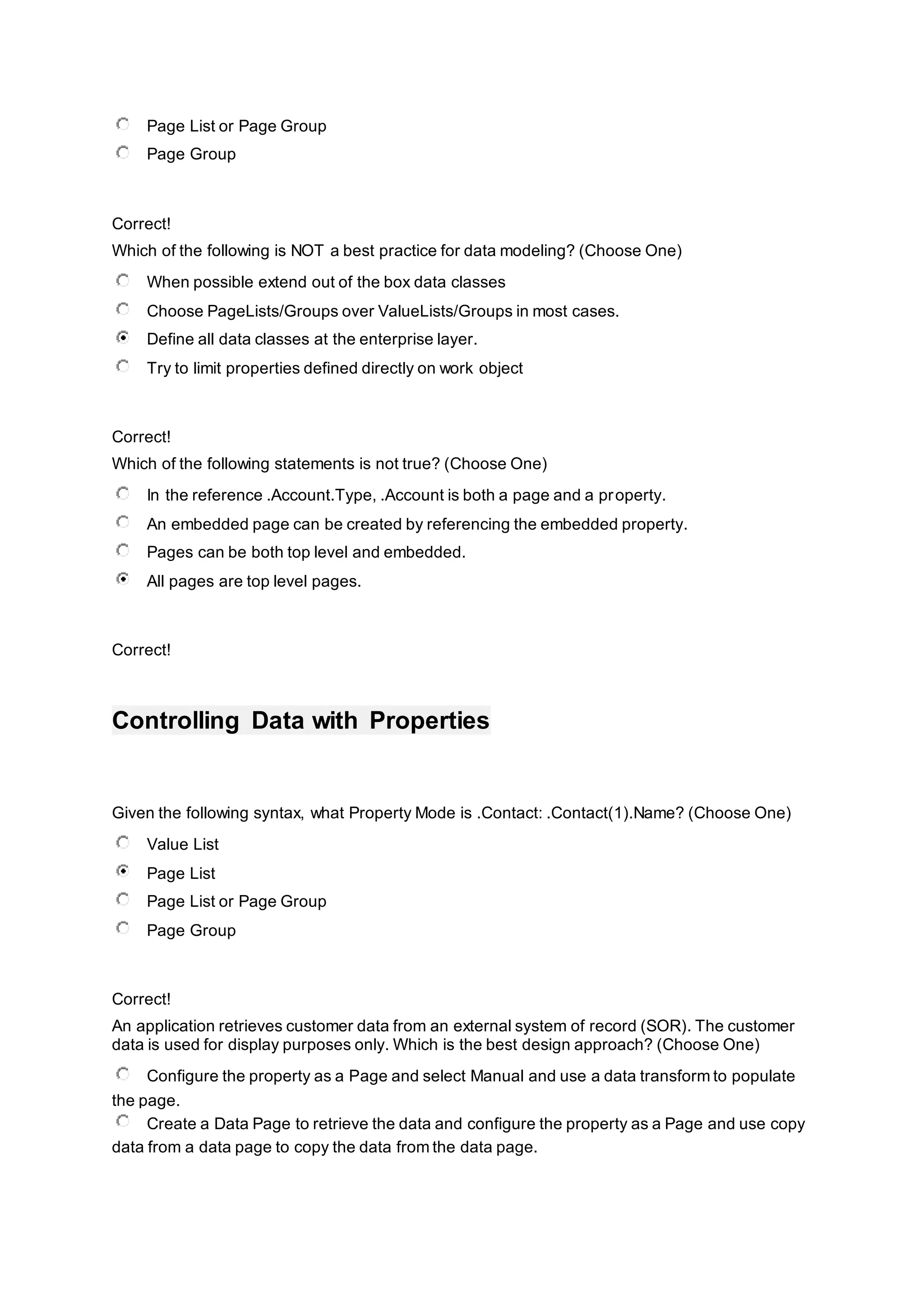 Page List or Page Group
Page Group
Correct!
Which of the following is NOT a best practice for data modeling? (Choose One)
When possible extend out of the box data classes
Choose PageLists/Groups over ValueLists/Groups in most cases.
Define all data classes at the enterprise layer.
Try to limit properties defined directly on work object
Correct!
Which of the following statements is not true? (Choose One)
In the reference .Account.Type, .Account is both a page and a property.
An embedded page can be created by referencing the embedded property.
Pages can be both top level and embedded.
All pages are top level pages.
Correct!
Controlling Data with Properties
Given the following syntax, what Property Mode is .Contact: .Contact(1).Name? (Choose One)
Value List
Page List
Page List or Page Group
Page Group
Correct!
An application retrieves customer data from an external system of record (SOR). The customer
data is used for display purposes only. Which is the best design approach? (Choose One)
Configure the property as a Page and select Manual and use a data transform to populate
the page.
Create a Data Page to retrieve the data and configure the property as a Page and use copy
data from a data page to copy the data from the data page.
 