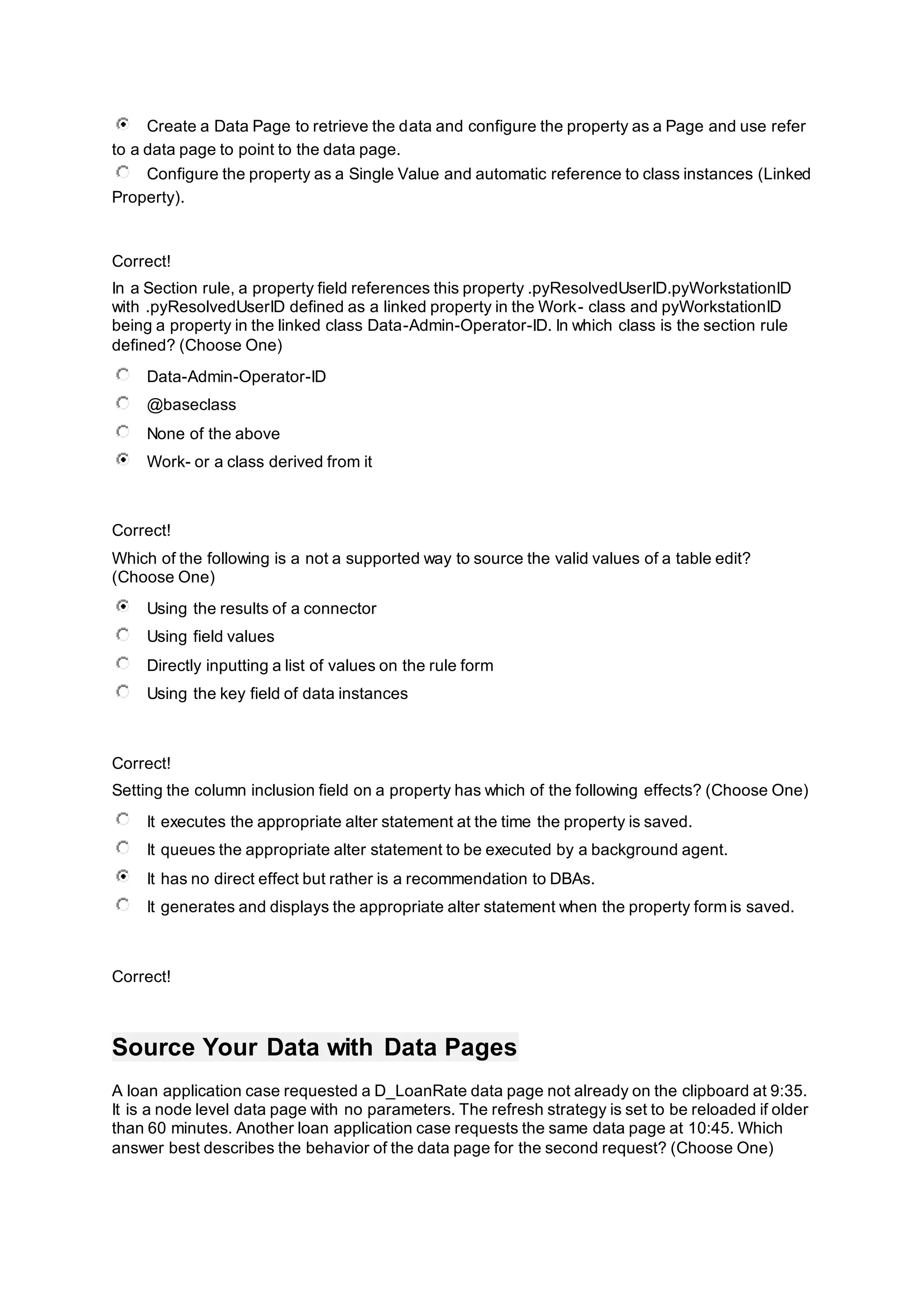 Create a Data Page to retrieve the data and configure the property as a Page and use refer
to a data page to point to the data page.
Configure the property as a Single Value and automatic reference to class instances (Linked
Property).
Correct!
In a Section rule, a property field references this property .pyResolvedUserID.pyWorkstationID
with .pyResolvedUserID defined as a linked property in the Work- class and pyWorkstationID
being a property in the linked class Data-Admin-Operator-ID. In which class is the section rule
defined? (Choose One)
Data-Admin-Operator-ID
@baseclass
None of the above
Work- or a class derived from it
Correct!
Which of the following is a not a supported way to source the valid values of a table edit?
(Choose One)
Using the results of a connector
Using field values
Directly inputting a list of values on the rule form
Using the key field of data instances
Correct!
Setting the column inclusion field on a property has which of the following effects? (Choose One)
It executes the appropriate alter statement at the time the property is saved.
It queues the appropriate alter statement to be executed by a background agent.
It has no direct effect but rather is a recommendation to DBAs.
It generates and displays the appropriate alter statement when the property form is saved.
Correct!
Source Your Data with Data Pages
A loan application case requested a D_LoanRate data page not already on the clipboard at 9:35.
It is a node level data page with no parameters. The refresh strategy is set to be reloaded if older
than 60 minutes. Another loan application case requests the same data page at 10:45. Which
answer best describes the behavior of the data page for the second request? (Choose One)
 