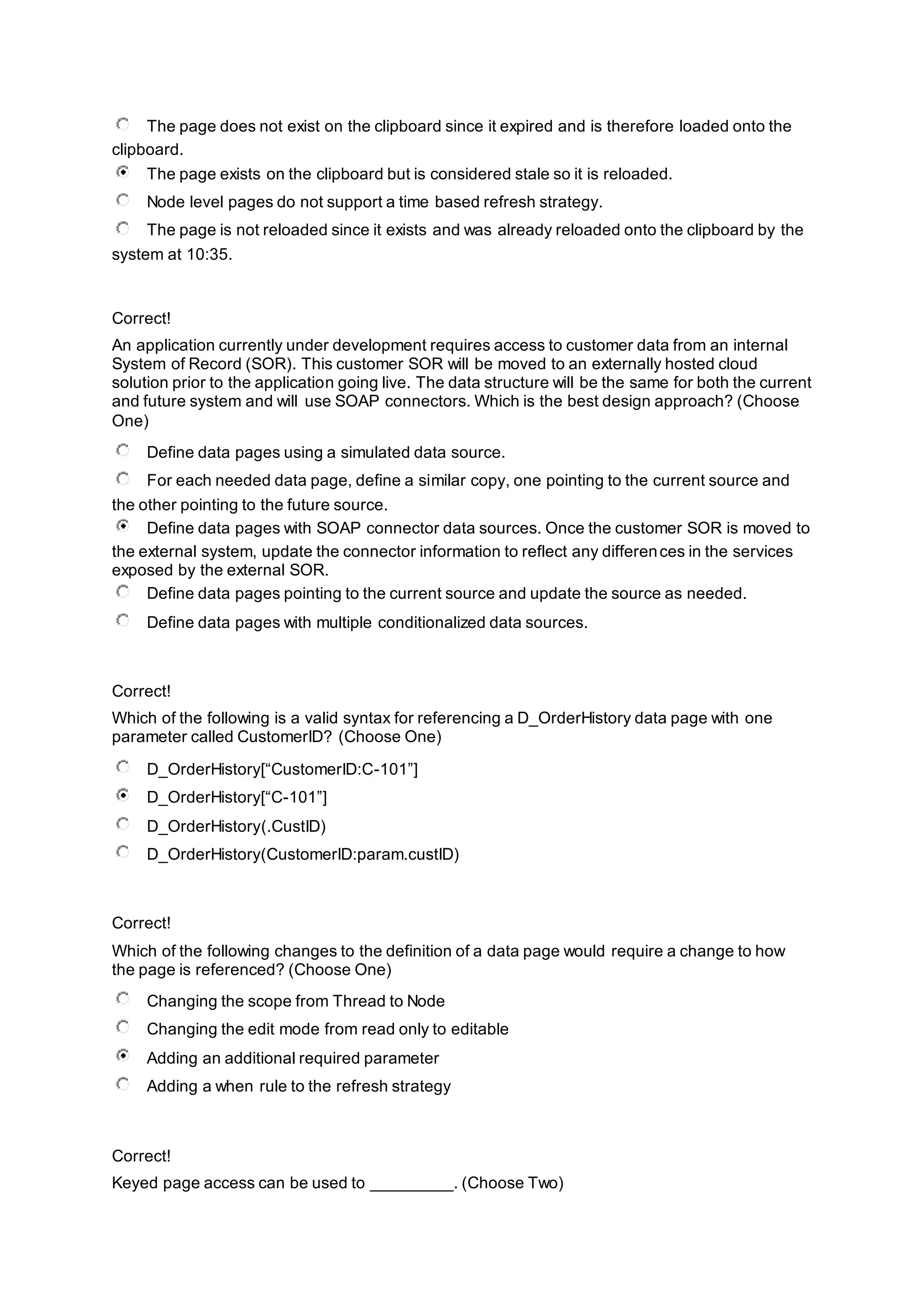The page does not exist on the clipboard since it expired and is therefore loaded onto the
clipboard.
The page exists on the clipboard but is considered stale so it is reloaded.
Node level pages do not support a time based refresh strategy.
The page is not reloaded since it exists and was already reloaded onto the clipboard by the
system at 10:35.
Correct!
An application currently under development requires access to customer data from an internal
System of Record (SOR). This customer SOR will be moved to an externally hosted cloud
solution prior to the application going live. The data structure will be the same for both the current
and future system and will use SOAP connectors. Which is the best design approach? (Choose
One)
Define data pages using a simulated data source.
For each needed data page, define a similar copy, one pointing to the current source and
the other pointing to the future source.
Define data pages with SOAP connector data sources. Once the customer SOR is moved to
the external system, update the connector information to reflect any differences in the services
exposed by the external SOR.
Define data pages pointing to the current source and update the source as needed.
Define data pages with multiple conditionalized data sources.
Correct!
Which of the following is a valid syntax for referencing a D_OrderHistory data page with one
parameter called CustomerID? (Choose One)
D_OrderHistory[“CustomerID:C-101”]
D_OrderHistory[“C-101”]
D_OrderHistory(.CustID)
D_OrderHistory(CustomerID:param.custID)
Correct!
Which of the following changes to the definition of a data page would require a change to how
the page is referenced? (Choose One)
Changing the scope from Thread to Node
Changing the edit mode from read only to editable
Adding an additional required parameter
Adding a when rule to the refresh strategy
Correct!
Keyed page access can be used to _________. (Choose Two)
 