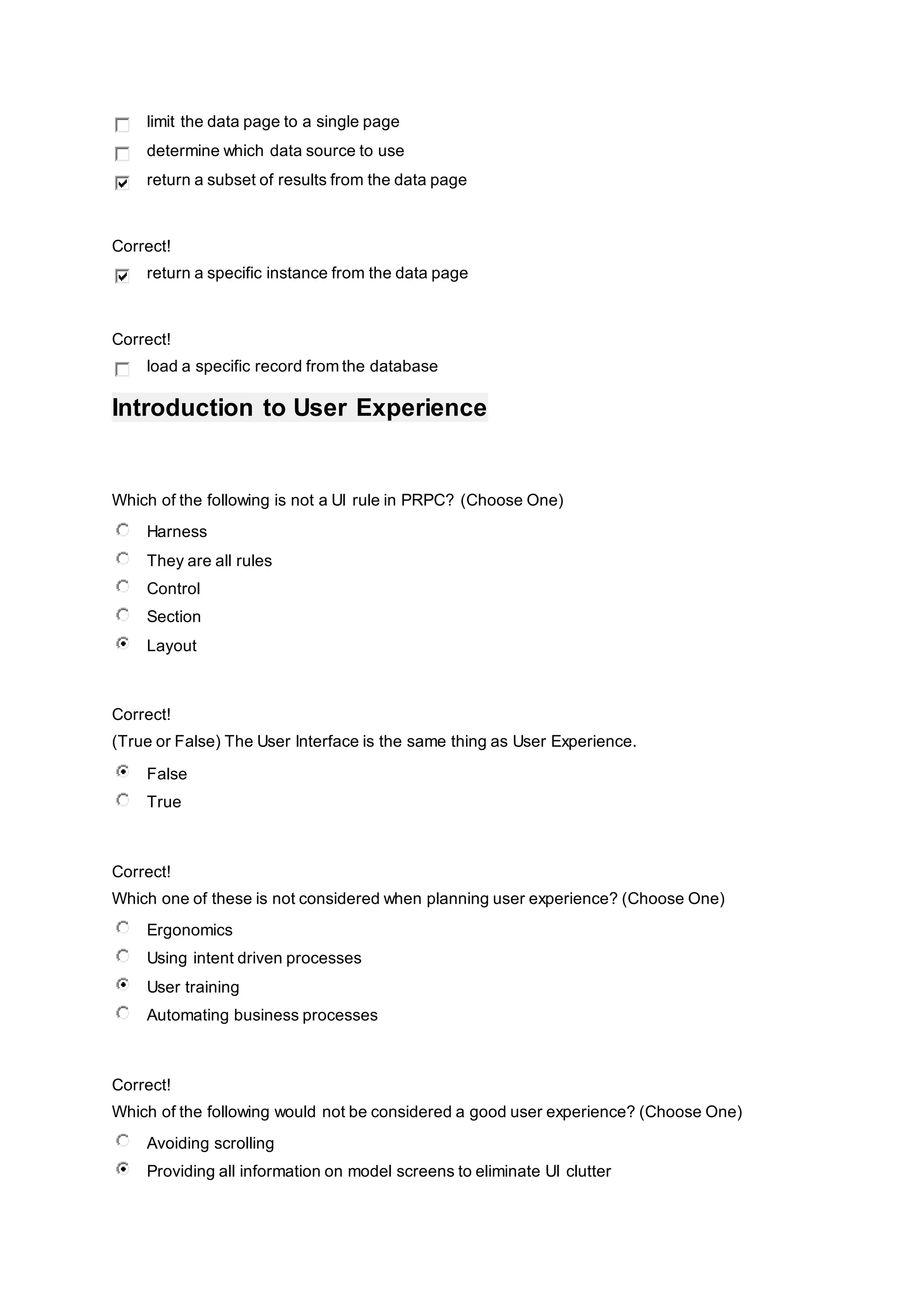 limit the data page to a single page
determine which data source to use
return a subset of results from the data page
Correct!
return a specific instance from the data page
Correct!
load a specific record from the database
Introduction to User Experience
Which of the following is not a UI rule in PRPC? (Choose One)
Harness
They are all rules
Control
Section
Layout
Correct!
(True or False) The User Interface is the same thing as User Experience.
False
True
Correct!
Which one of these is not considered when planning user experience? (Choose One)
Ergonomics
Using intent driven processes
User training
Automating business processes
Correct!
Which of the following would not be considered a good user experience? (Choose One)
Avoiding scrolling
Providing all information on model screens to eliminate UI clutter
 