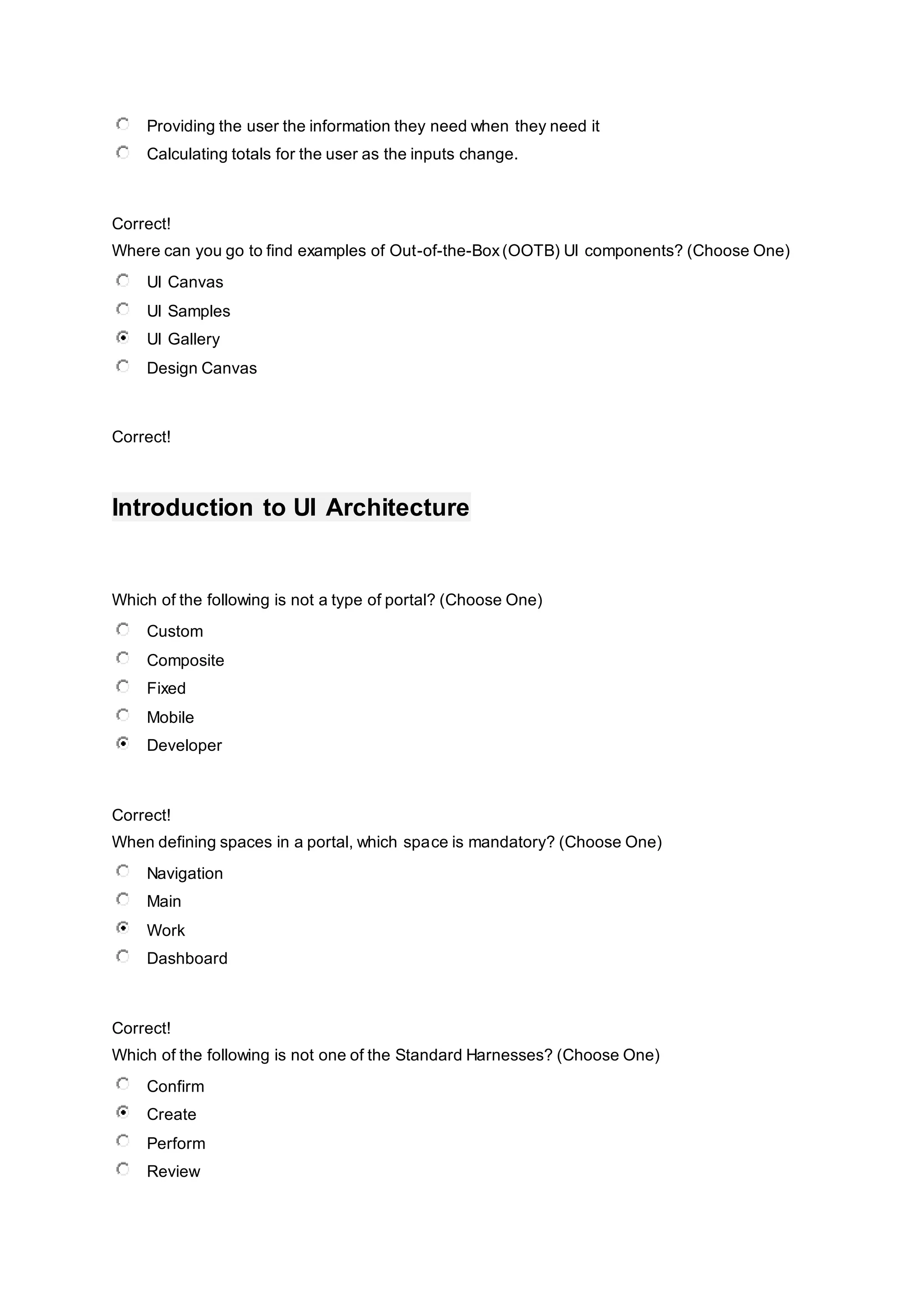 Providing the user the information they need when they need it
Calculating totals for the user as the inputs change.
Correct!
Where can you go to find examples of Out-of-the-Box(OOTB) UI components? (Choose One)
UI Canvas
UI Samples
UI Gallery
Design Canvas
Correct!
Introduction to UI Architecture
Which of the following is not a type of portal? (Choose One)
Custom
Composite
Fixed
Mobile
Developer
Correct!
When defining spaces in a portal, which space is mandatory? (Choose One)
Navigation
Main
Work
Dashboard
Correct!
Which of the following is not one of the Standard Harnesses? (Choose One)
Confirm
Create
Perform
Review
 