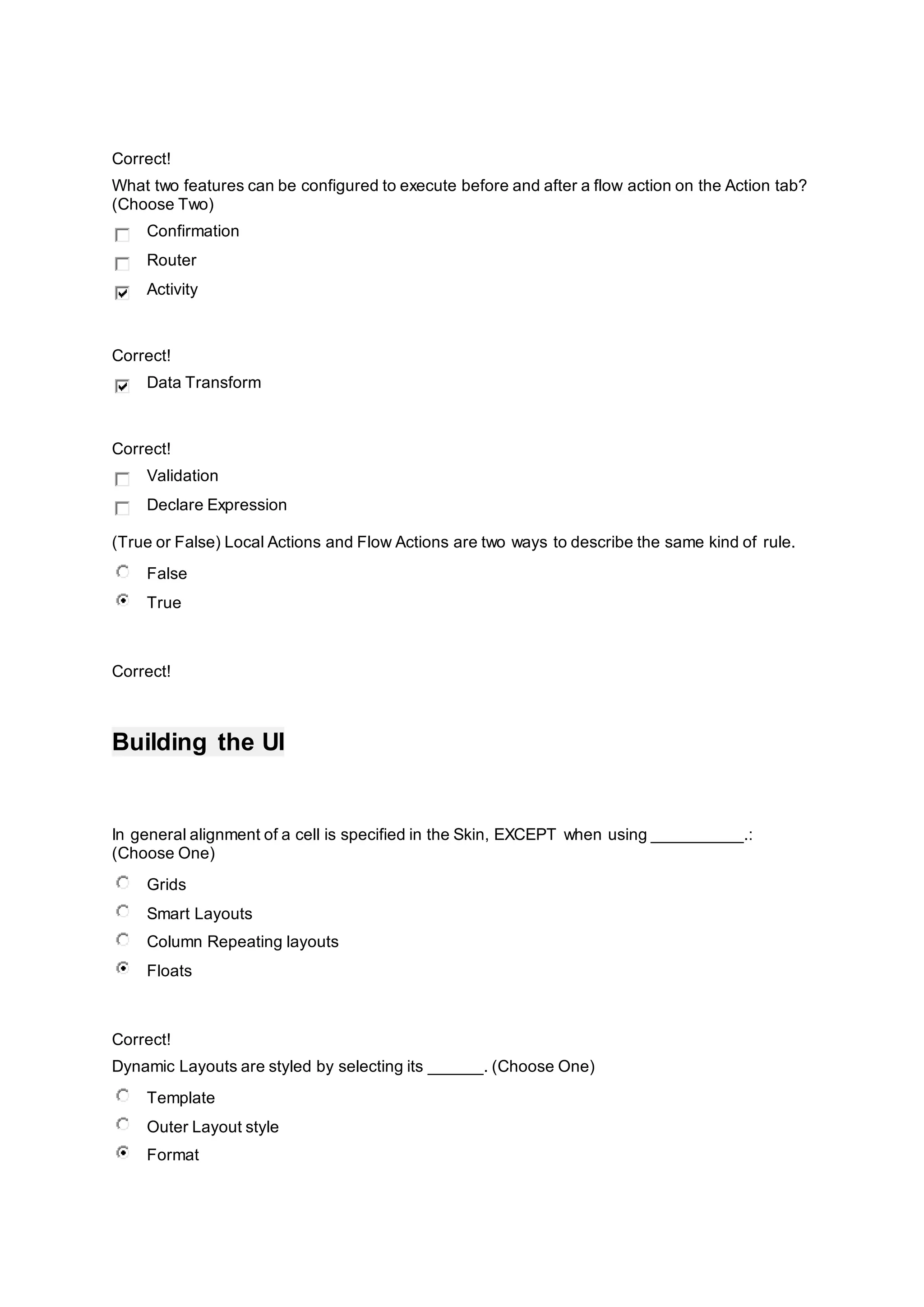 Correct!
What two features can be configured to execute before and after a flow action on the Action tab?
(Choose Two)
Confirmation
Router
Activity
Correct!
Data Transform
Correct!
Validation
Declare Expression
(True or False) Local Actions and Flow Actions are two ways to describe the same kind of rule.
False
True
Correct!
Building the UI
In general alignment of a cell is specified in the Skin, EXCEPT when using __________.:
(Choose One)
Grids
Smart Layouts
Column Repeating layouts
Floats
Correct!
Dynamic Layouts are styled by selecting its ______. (Choose One)
Template
Outer Layout style
Format
 