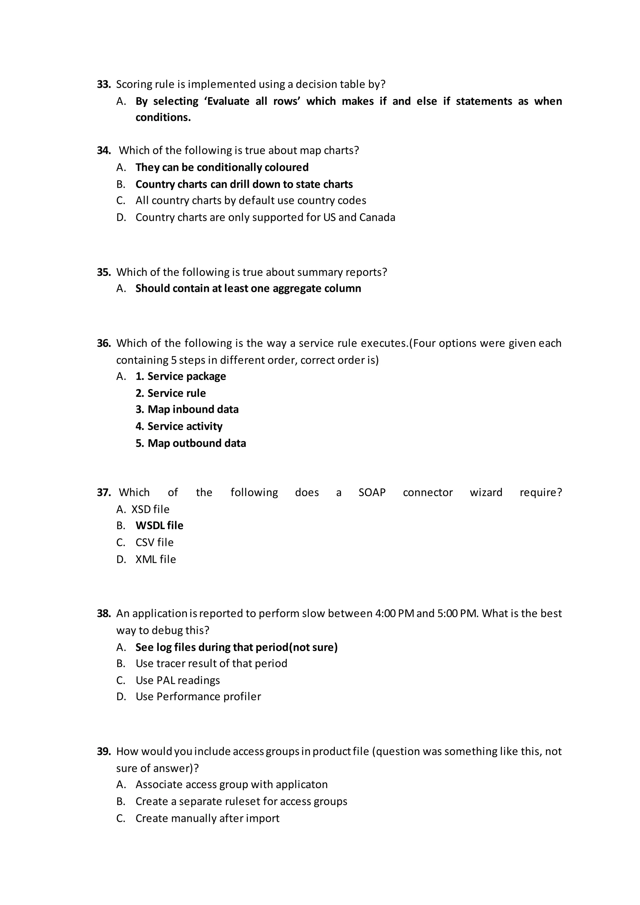 33. Scoring rule is implemented using a decision table by?
A. By selecting ‘Evaluate all rows’ which makes if and else if statements as when
conditions.
34. Which of the following is true about map charts?
A. They can be conditionally coloured
B. Country charts can drill down to state charts
C. All country charts by default use country codes
D. Country charts are only supported for US and Canada
35. Which of the following is true about summary reports?
A. Should contain at least one aggregate column
36. Which of the following is the way a service rule executes.(Four options were given each
containing 5 steps in different order, correct order is)
A. 1. Service package
2. Service rule
3. Map inbound data
4. Service activity
5. Map outbound data
37. Which of the following does a SOAP connector wizard require?
A. XSD file
B. WSDL file
C. CSV file
D. XML file
38. An applicationisreported to perform slow between 4:00 PMand 5:00 PM. What is the best
way to debug this?
A. See log files during that period(not sure)
B. Use tracer result of that period
C. Use PAL readings
D. Use Performance profiler
39. How wouldyouinclude accessgroupsinproductfile (question was something like this, not
sure of answer)?
A. Associate access group with applicaton
B. Create a separate ruleset for access groups
C. Create manually after import
 