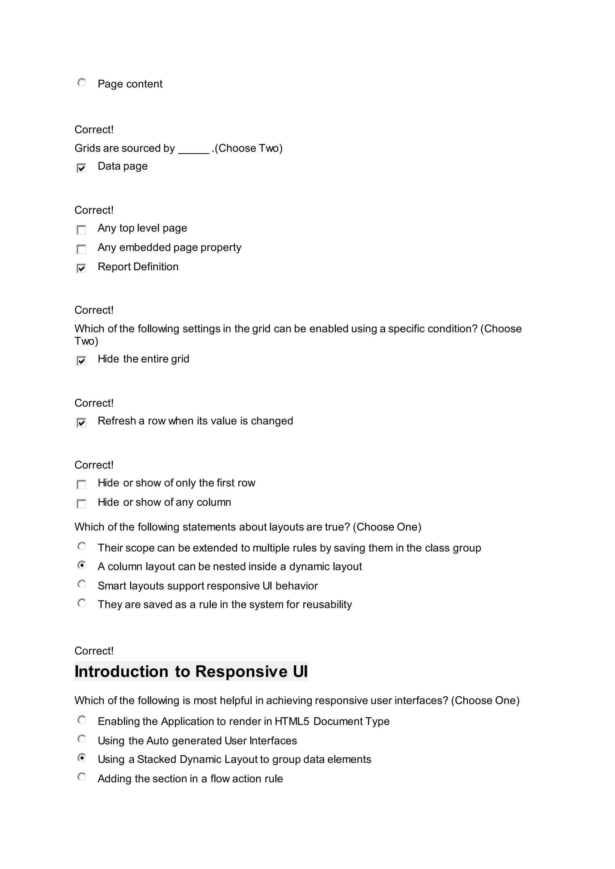 Page content
Correct!
Grids are sourced by _____ .(Choose Two)
Data page
Correct!
Any top level page
Any embedded page property
Report Definition
Correct!
Which of the following settings in the grid can be enabled using a specific condition? (Choose
Two)
Hide the entire grid
Correct!
Refresh a row when its value is changed
Correct!
Hide or show of only the first row
Hide or show of any column
Which of the following statements about layouts are true? (Choose One)
Their scope can be extended to multiple rules by saving them in the class group
A column layout can be nested inside a dynamic layout
Smart layouts support responsive UI behavior
They are saved as a rule in the system for reusability
Correct!
Introduction to Responsive UI
Which of the following is most helpful in achieving responsive user interfaces? (Choose One)
Enabling the Application to render in HTML5 Document Type
Using the Auto generated User Interfaces
Using a Stacked Dynamic Layout to group data elements
Adding the section in a flow action rule
 