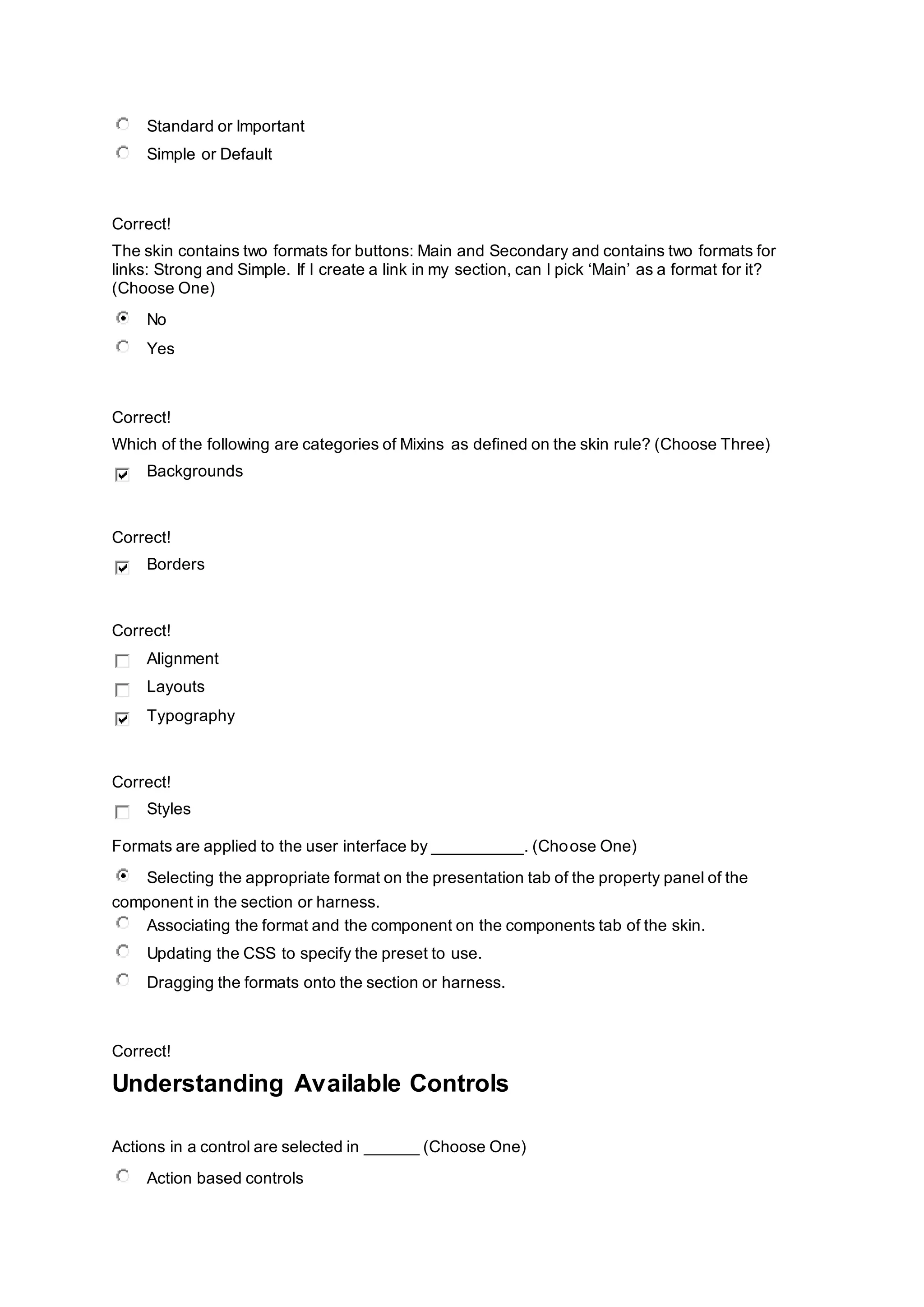 Standard or Important
Simple or Default
Correct!
The skin contains two formats for buttons: Main and Secondary and contains two formats for
links: Strong and Simple. If I create a link in my section, can I pick ‘Main’ as a format for it?
(Choose One)
No
Yes
Correct!
Which of the following are categories of Mixins as defined on the skin rule? (Choose Three)
Backgrounds
Correct!
Borders
Correct!
Alignment
Layouts
Typography
Correct!
Styles
Formats are applied to the user interface by __________. (Choose One)
Selecting the appropriate format on the presentation tab of the property panel of the
component in the section or harness.
Associating the format and the component on the components tab of the skin.
Updating the CSS to specify the preset to use.
Dragging the formats onto the section or harness.
Correct!
Understanding Available Controls
Actions in a control are selected in ______ (Choose One)
Action based controls
 