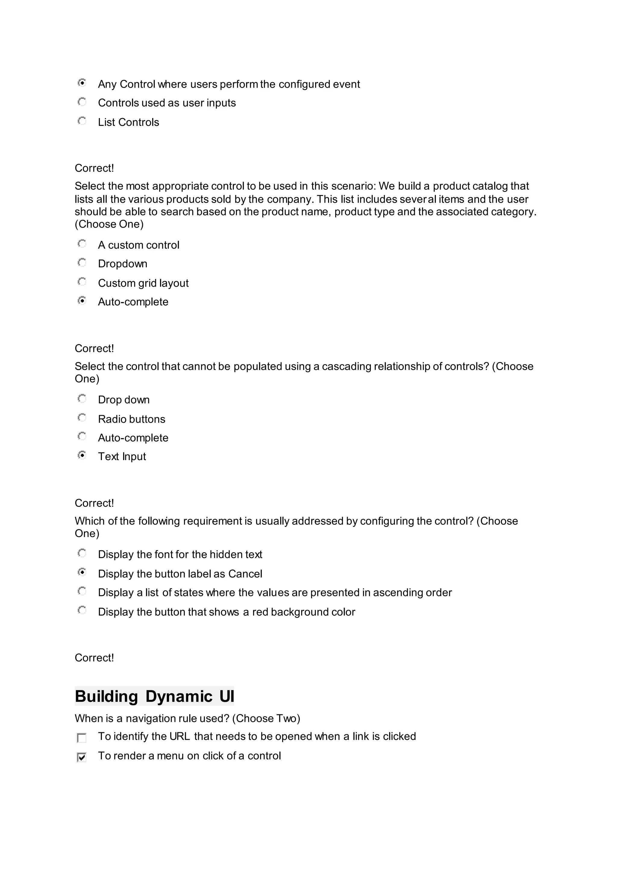 Any Control where users perform the configured event
Controls used as user inputs
List Controls
Correct!
Select the most appropriate control to be used in this scenario: We build a product catalog that
lists all the various products sold by the company. This list includes several items and the user
should be able to search based on the product name, product type and the associated category.
(Choose One)
A custom control
Dropdown
Custom grid layout
Auto-complete
Correct!
Select the control that cannot be populated using a cascading relationship of controls? (Choose
One)
Drop down
Radio buttons
Auto-complete
Text Input
Correct!
Which of the following requirement is usually addressed by configuring the control? (Choose
One)
Display the font for the hidden text
Display the button label as Cancel
Display a list of states where the values are presented in ascending order
Display the button that shows a red background color
Correct!
Building Dynamic UI
When is a navigation rule used? (Choose Two)
To identify the URL that needs to be opened when a link is clicked
To render a menu on click of a control
 