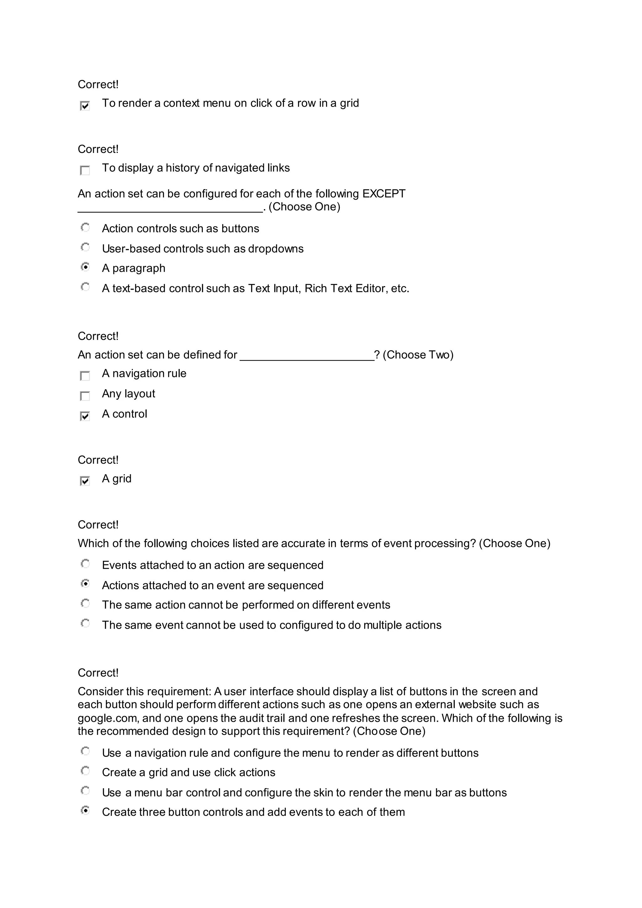 Correct!
To render a context menu on click of a row in a grid
Correct!
To display a history of navigated links
An action set can be configured for each of the following EXCEPT
_____________________________. (Choose One)
Action controls such as buttons
User-based controls such as dropdowns
A paragraph
A text-based control such as Text Input, Rich Text Editor, etc.
Correct!
An action set can be defined for _____________________? (Choose Two)
A navigation rule
Any layout
A control
Correct!
A grid
Correct!
Which of the following choices listed are accurate in terms of event processing? (Choose One)
Events attached to an action are sequenced
Actions attached to an event are sequenced
The same action cannot be performed on different events
The same event cannot be used to configured to do multiple actions
Correct!
Consider this requirement: A user interface should display a list of buttons in the screen and
each button should perform different actions such as one opens an external website such as
google.com, and one opens the audit trail and one refreshes the screen. Which of the following is
the recommended design to support this requirement? (Choose One)
Use a navigation rule and configure the menu to render as different buttons
Create a grid and use click actions
Use a menu bar control and configure the skin to render the menu bar as buttons
Create three button controls and add events to each of them
 