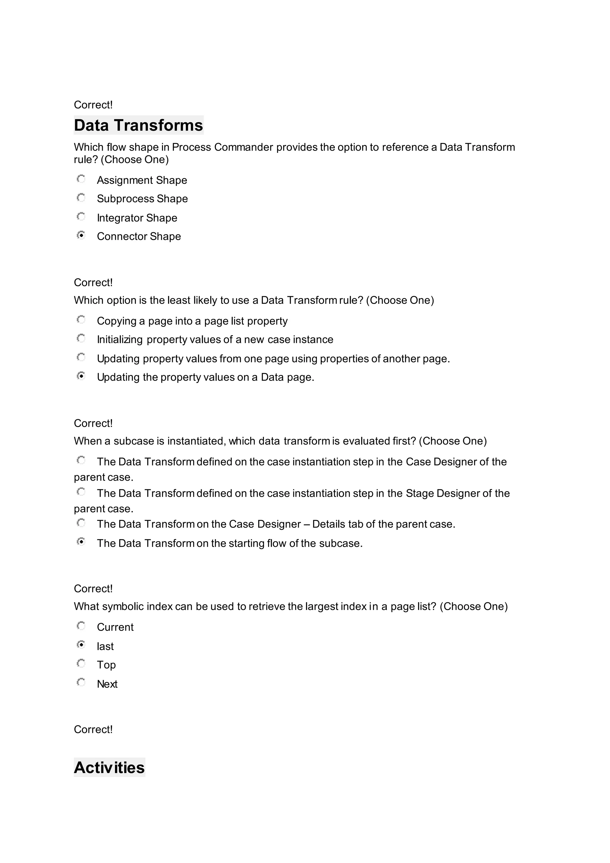 Correct!
Data Transforms
Which flow shape in Process Commander provides the option to reference a Data Transform
rule? (Choose One)
Assignment Shape
Subprocess Shape
Integrator Shape
Connector Shape
Correct!
Which option is the least likely to use a Data Transform rule? (Choose One)
Copying a page into a page list property
Initializing property values of a new case instance
Updating property values from one page using properties of another page.
Updating the property values on a Data page.
Correct!
When a subcase is instantiated, which data transform is evaluated first? (Choose One)
The Data Transform defined on the case instantiation step in the Case Designer of the
parent case.
The Data Transform defined on the case instantiation step in the Stage Designer of the
parent case.
The Data Transform on the Case Designer – Details tab of the parent case.
The Data Transform on the starting flow of the subcase.
Correct!
What symbolic index can be used to retrieve the largest index in a page list? (Choose One)
Current
last
Top
Next
Correct!
Activities
 