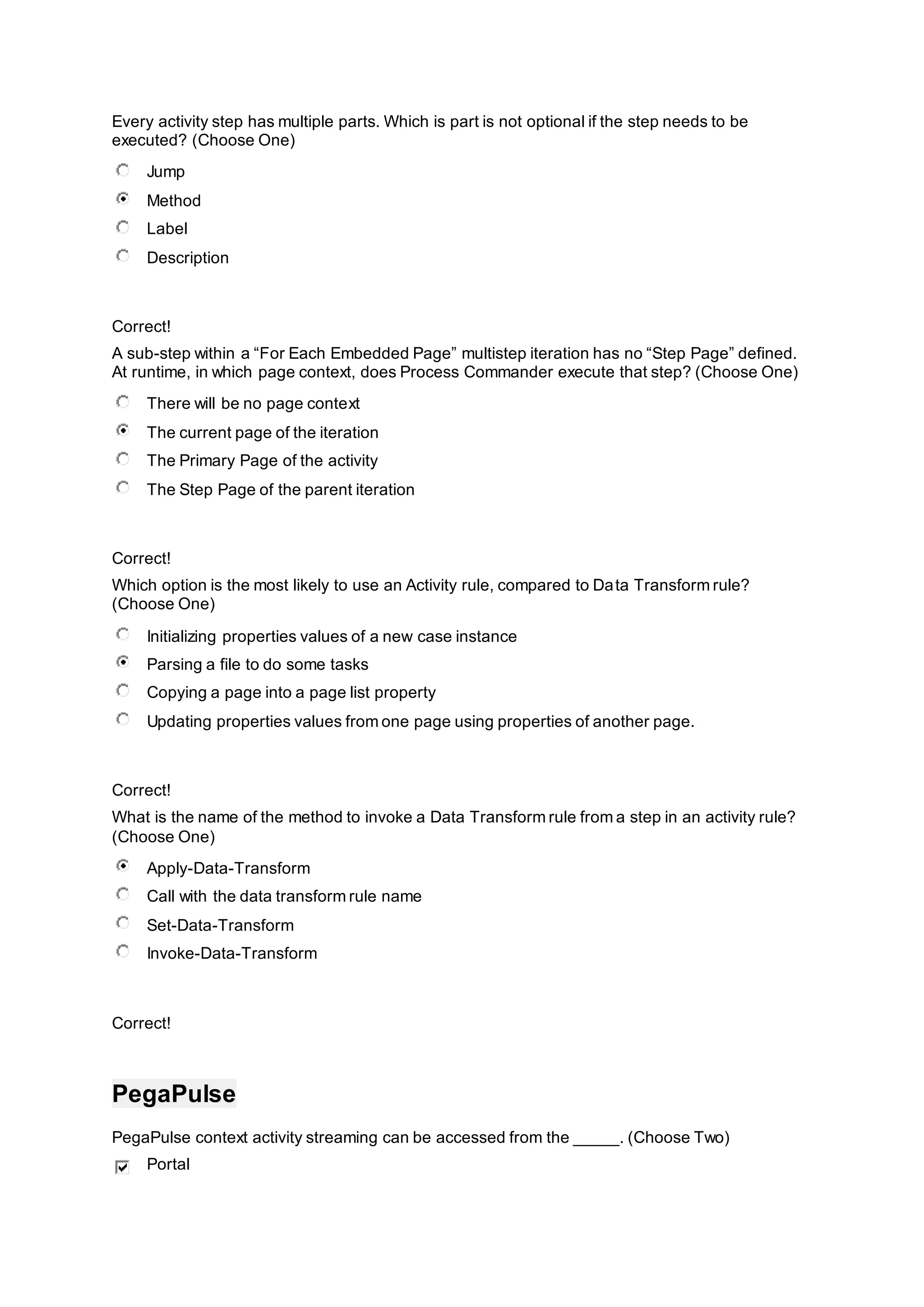 Every activity step has multiple parts. Which is part is not optional if the step needs to be
executed? (Choose One)
Jump
Method
Label
Description
Correct!
A sub-step within a “For Each Embedded Page” multistep iteration has no “Step Page” defined.
At runtime, in which page context, does Process Commander execute that step? (Choose One)
There will be no page context
The current page of the iteration
The Primary Page of the activity
The Step Page of the parent iteration
Correct!
Which option is the most likely to use an Activity rule, compared to Data Transform rule?
(Choose One)
Initializing properties values of a new case instance
Parsing a file to do some tasks
Copying a page into a page list property
Updating properties values from one page using properties of another page.
Correct!
What is the name of the method to invoke a Data Transform rule from a step in an activity rule?
(Choose One)
Apply-Data-Transform
Call with the data transform rule name
Set-Data-Transform
Invoke-Data-Transform
Correct!
PegaPulse
PegaPulse context activity streaming can be accessed from the _____. (Choose Two)
Portal
 