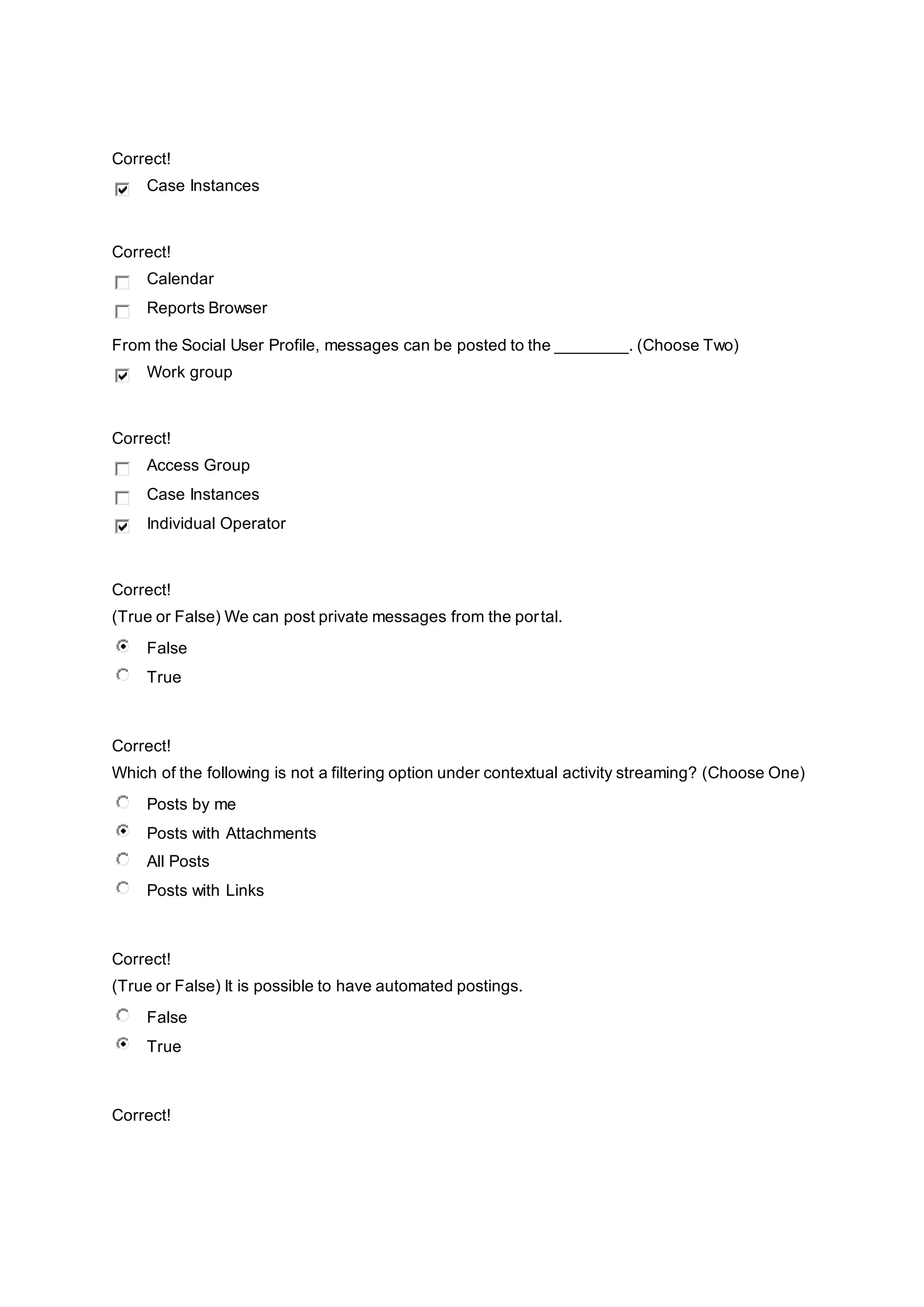 Correct!
Case Instances
Correct!
Calendar
Reports Browser
From the Social User Profile, messages can be posted to the ________. (Choose Two)
Work group
Correct!
Access Group
Case Instances
Individual Operator
Correct!
(True or False) We can post private messages from the portal.
False
True
Correct!
Which of the following is not a filtering option under contextual activity streaming? (Choose One)
Posts by me
Posts with Attachments
All Posts
Posts with Links
Correct!
(True or False) It is possible to have automated postings.
False
True
Correct!
 
