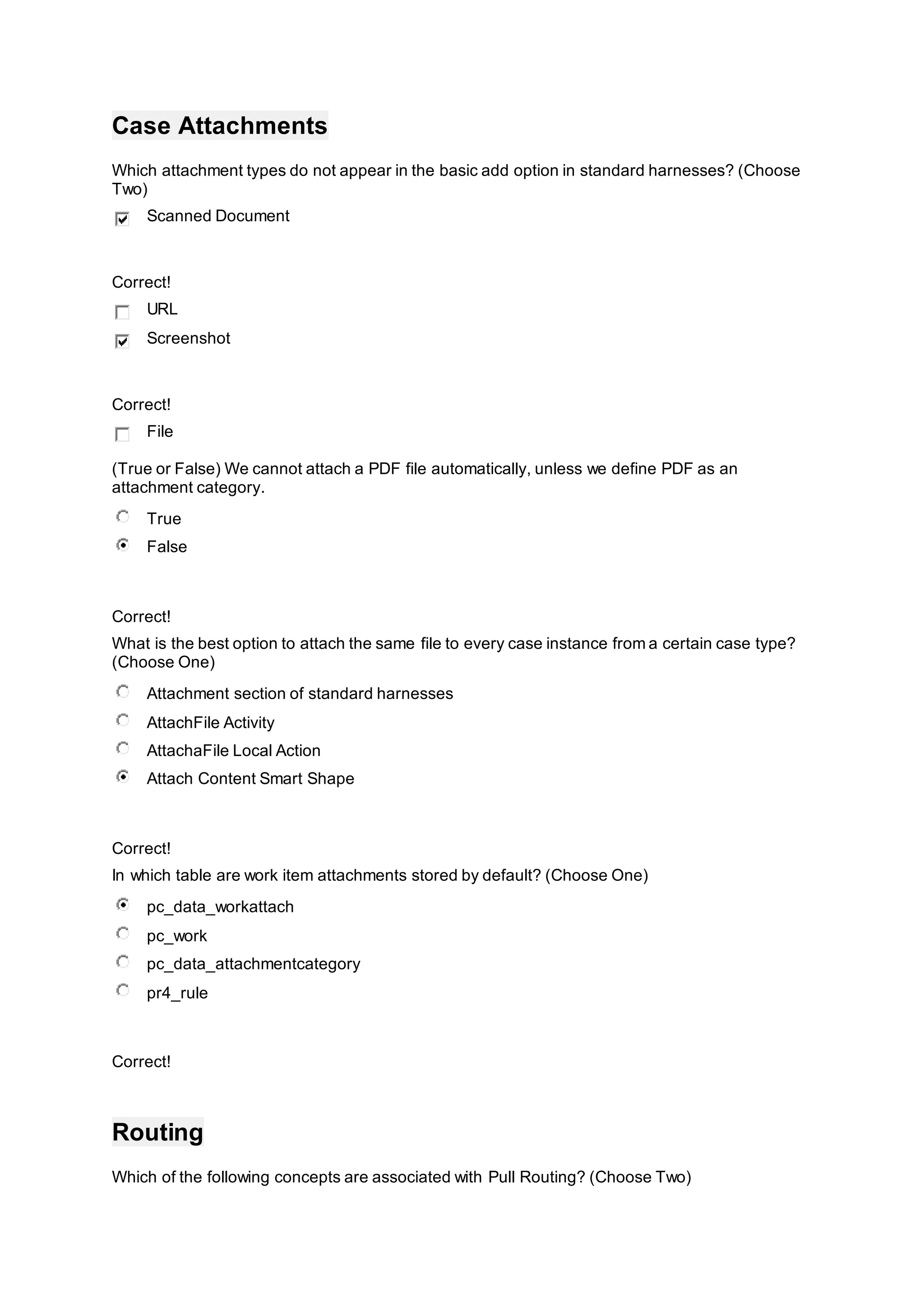 Case Attachments
Which attachment types do not appear in the basic add option in standard harnesses? (Choose
Two)
Scanned Document
Correct!
URL
Screenshot
Correct!
File
(True or False) We cannot attach a PDF file automatically, unless we define PDF as an
attachment category.
True
False
Correct!
What is the best option to attach the same file to every case instance from a certain case type?
(Choose One)
Attachment section of standard harnesses
AttachFile Activity
AttachaFile Local Action
Attach Content Smart Shape
Correct!
In which table are work item attachments stored by default? (Choose One)
pc_data_workattach
pc_work
pc_data_attachmentcategory
pr4_rule
Correct!
Routing
Which of the following concepts are associated with Pull Routing? (Choose Two)
 