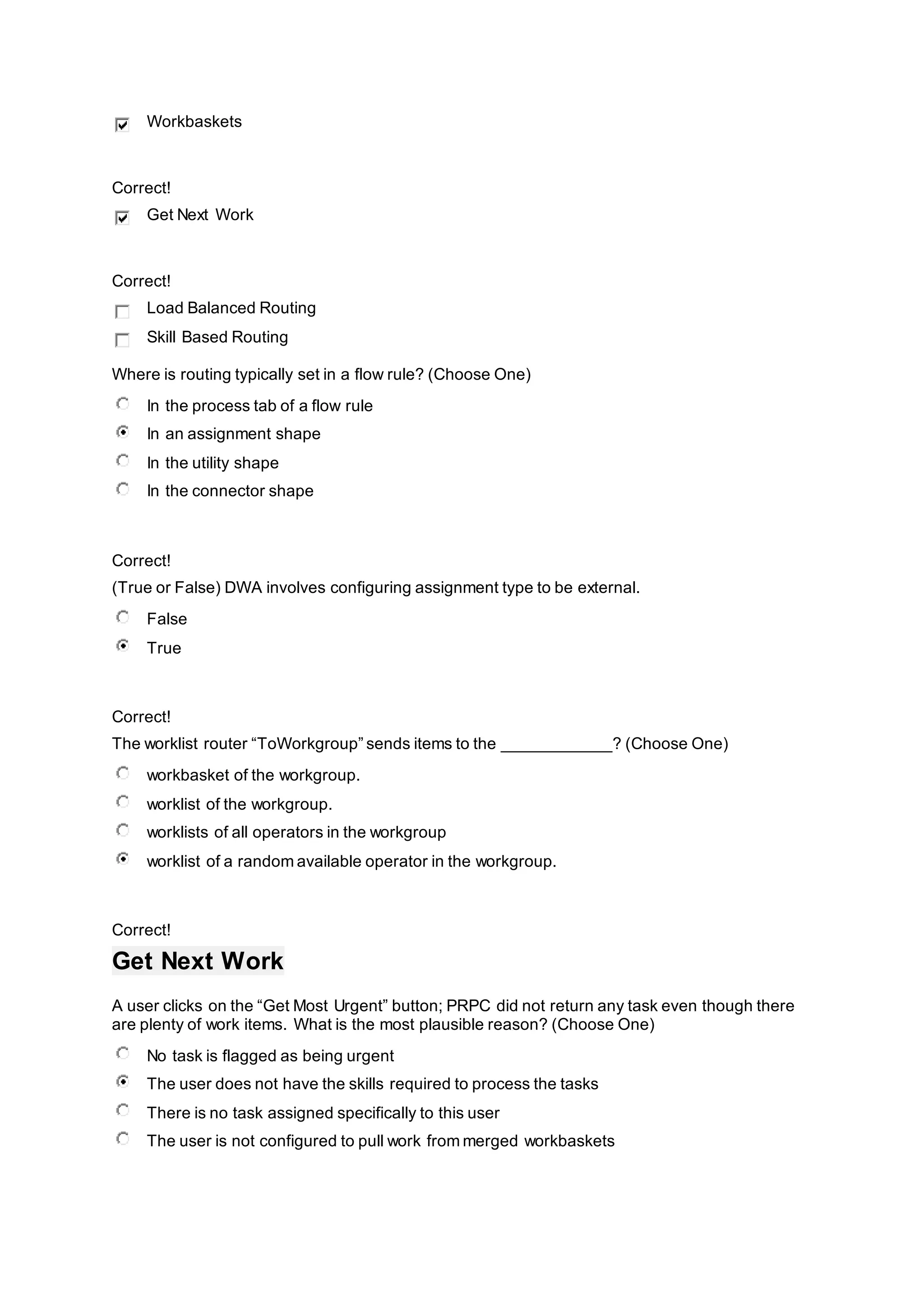 Workbaskets
Correct!
Get Next Work
Correct!
Load Balanced Routing
Skill Based Routing
Where is routing typically set in a flow rule? (Choose One)
In the process tab of a flow rule
In an assignment shape
In the utility shape
In the connector shape
Correct!
(True or False) DWA involves configuring assignment type to be external.
False
True
Correct!
The worklist router “ToWorkgroup” sends items to the ____________? (Choose One)
workbasket of the workgroup.
worklist of the workgroup.
worklists of all operators in the workgroup
worklist of a random available operator in the workgroup.
Correct!
Get Next Work
A user clicks on the “Get Most Urgent” button; PRPC did not return any task even though there
are plenty of work items. What is the most plausible reason? (Choose One)
No task is flagged as being urgent
The user does not have the skills required to process the tasks
There is no task assigned specifically to this user
The user is not configured to pull work from merged workbaskets
 