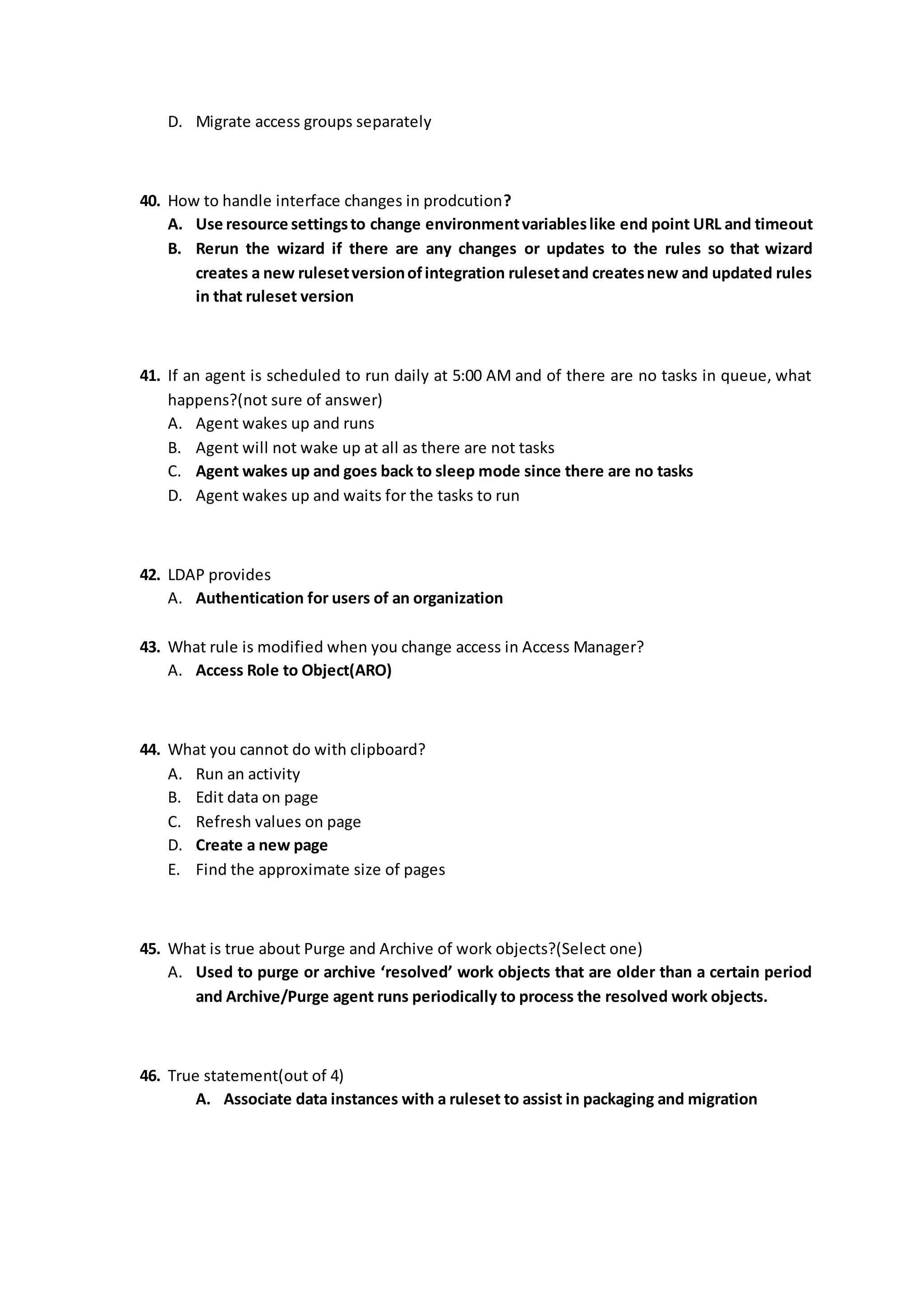 D. Migrate access groups separately
40. How to handle interface changes in prodcution?
A. Use resource settingsto change environmentvariableslike end point URL and timeout
B. Rerun the wizard if there are any changes or updates to the rules so that wizard
creates a new rulesetversionofintegration rulesetand createsnew and updated rules
in that ruleset version
41. If an agent is scheduled to run daily at 5:00 AM and of there are no tasks in queue, what
happens?(not sure of answer)
A. Agent wakes up and runs
B. Agent will not wake up at all as there are not tasks
C. Agent wakes up and goes back to sleep mode since there are no tasks
D. Agent wakes up and waits for the tasks to run
42. LDAP provides
A. Authentication for users of an organization
43. What rule is modified when you change access in Access Manager?
A. Access Role to Object(ARO)
44. What you cannot do with clipboard?
A. Run an activity
B. Edit data on page
C. Refresh values on page
D. Create a new page
E. Find the approximate size of pages
45. What is true about Purge and Archive of work objects?(Select one)
A. Used to purge or archive ‘resolved’ work objects that are older than a certain period
and Archive/Purge agent runs periodically to process the resolved work objects.
46. True statement(out of 4)
A. Associate data instances with a ruleset to assist in packaging and migration
 